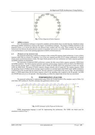 An Improved VLSI Architecture Using Galois…




                                         Fig. 5: State Diagram of Galois Sequence

4. 2       . QPSK TECHNIQUE
           An I / Q modulation technique is required to modulate and demodulate these encoded data bits. Quadrature phase
shift keying (QPSK) modulation is chosen as the target I / Q modulation technique. The purpose of QPSK modulation in the
proposed system is to convert the data bits into physical layer symbols and vice versa. These symbols are used as the
transmission bits between the physical layers present at transmitter and receiver, in an OSI reference model. This capability
is an essential factor in case of anti jamming application of DSSS communication [6].

4. 3       . WORKING OF THE ARCHITECTURE
           The proposed architecture is indeed an extension of the existing PN sequence based architecture. It uses a Galois
sequence rather than an ordinary PN sequence. Use of this new sequence provides 65,535 unique combinations of spread
stream ensure secured transmission of data. The major blocks present in the new architecture are Galois sequence generator
and QPSK modulator & demodulator.
           The transmitter of proposed DSSS architecture contains the data source,Galois sequence generator, DSSS block
and QPSK modulator. The Galois sequence generator generates various unique sequences which are feed to the DSSS block
along with the message signal. A logical operation such as XOR (or) XNOR needs to be performed on these two signals
within the DSSS block. The pattern of Galois sequence changes instantly with its output bit. This random sequence called
the spreading stream is XORed with the message signal to produce an encoded signal called DSSS signal. QPSK modulation
is performed on this encoded data for transmission. Reverse operation is performed at the receiver stage. The demodulated
signal i.e. DSSS signal along with the Galois sequence which is the spreading code is applied to the de-spreader. An XOR
(or) XNOR block can act as a de-spreader. After dispreading, we obtain the original data stream that was transmitted.

                                  V.           PERFORMANCE ANALYSIS
          The proposed architecture is implemented using CPLD (XC3S100EVQ100-5).The simulator used in Xilinx 9.2i
with Xilinx XST synthesis II. The RTL schematic thus generated is shown in Fig.6




                                    Fig. 6: RTL Schematic of the Proposed Architecture

          VHDL programming language is used for implementing this architecture. The VHDL test bench used for
simulation is shown in Fig- 7.




ISSN: 2278-7461                                  www.ijeijournal.com                                         P a g e | 45
 