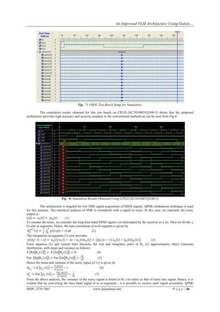 An Improved VLSI Architecture Using Galois…




                                        Fig. 7: VHDL Test Bench Setup for Simulation.

          The simulation results obtained for this test bench on CPLD (XC3S100EVQ100-5) shows that the proposed
architecture provides high accuracy and security compare to the conventional methods as can be seen from Fig-8




                          Fig. 8: Simulation Results Obtained Using CPLD (XC3S100EVQ100-5)

           The architecture is targeted for low SNR signal acquisition of DSSS signals. QPSK modulation technique is used
for this purpose. The statistical analysis of SNR is considered with a signal in noise. In this case, we represent the noisy
output as
y t = n1 t + jnq t            (1)
To counter the noise, we consider the long base band DSSS signal r (t) intercepted by the receiver as y (t). Then we divide y
(t) into m segments. Hence, the auto correlation of m-th segment is given by
    m        1 T
 Ry τ =            y t y t − τ dt                 (2)
             T 0
The integration on equation (2) now provides
 y t y ∗ t − τ = nq t n1 t − τ − nq t nq t + j n1 t − τ nq t − nq t nq t                     (3)
From equation (2) and central limit theorem, the real and imaginary parts of R y (τ) approximately obeys Gaussian
distribution, with mean and variance as follows:
E Re R y τ = E Im R y τ = 0                           (4)
                                          σ4
Var Re R y τ = Var Im R y τ = n                      (5)
                                       2T
Hence the mean and variance of the noisy signal ρ2 (τ) is given by
                   E p τ
mρ2 = E ρ2 τ =            =1                          (6)
                    E p τ
                     Var p τ        1
σ22 = Var ρ2 τ
 ρ                 =            =                   (7)
                       E2 p τ       M
From the above analysis, the variance of the noisy signal is found to be 1/m times as that of noise less signal .Hence, it is
evident that by converting the base band signal in to m segments , it is possible to receive each signal accurately. QPSK
ISSN: 2278-7461                                   www.ijeijournal.com                                        P a g e | 46
 