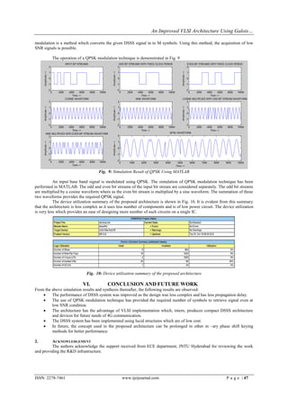 An Improved VLSI Architecture Using Galois…

modulation is a method which converts the given DSSS signal in to M symbols. Using this method, the acquisition of low
SNR signals is possible.

          The operation of a QPSK modulation technique is demonstrated in Fig. 9




                                    Fig. 9: Simulation Result of QPSK Using MATLAB

           An input base band signal is modulated using QPSK. The simulation of QPSK modulation technique has been
performed in MATLAB. The odd and even bit streams of the input bit stream are considered separately. The odd bit streams
are multiplied by a cosine waveform where as the even bit stream is multiplied by a sine waveform. The summation of these
two waveforms provides the required QPSK signal.
           The device utilization summary of the proposed architecture is shown in Fig. 10. It is evident from this summary
that the architecture is less complex as it uses less number of components and is of low power circuit. The device utilization
is very less which provides an ease of designing more number of such circuits on a single IC.




                             Fig. 10: Device utilization summary of the proposed architecture

                           VI.           CONCLUSION AND FUTURE WORK
From the above simulation results and synthesis thereafter, the following results are observed:
        The performance of DSSS system was improved as the design was less complex and has less propagation delay.
        The use of QPSK modulation technique has provided the required number of symbols to retrieve signal even at
         low SNR condition.
        The architecture has the advantage of VLSI implementation which, intern, produces compact DSSS architecture
         and devices for future needs of 4G communication.
        The DSSS system has been implemented using lucid structures which are of low cost.
        In future, the concept used in the proposed architecture can be prolonged to other m –ary phase shift keying
         methods for better performance.

2.       ACKNOWLEDGEMENT
         The authors acknowledge the support received from ECE department, JNTU Hyderabad for reviewing the work
and providing the R&D infrastructure.




ISSN: 2278-7461                                   www.ijeijournal.com                                         P a g e | 47
 