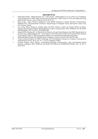 An Improved VLSI Architecture Using Galois…

                                                REFERENCES
 1.     D.Karunakar Reddy , Mekala Ramarao, Dr. T. Satya Savitri , Implementation of A Low Power Low Complexity
        VLSI Architecture for DSSS Signal Transmission and Reception., IOSR Journal of VLSI and Signal Processing
        (IOSR-JVSP) Volume 1, Issue 2 (Sep-Oct. 2012), PP 21-29
 2.     Rafa_ St_pie_, Janusz Walczak, Application of the DLFSR Generators in Spread Spectrum Communication,
        MIXDES 2012, 19th International Conference "Mixed Design of Integrated Circuits and Systems", May 24-26,
        2012, Warsaw, Poland
 3.     Lee Freitag, Milica Stojanovic, Sandipa Singh, and Mark Johnson, Analysis of Channel Effects on Direct-
        Sequence and Frequency-Hopped Spread-Spectrum Acoustic Communication, IEEE JOURNAL OF OCEANIC
        ENGINEERING, VOL. 26, NO. 4, OCTOBER 2001
 4.     Zhanqi DONG Nianying HU, A Method for the Detection of Long Pseudo-Random Code DSSS Signals Based on
        the Processing of Delay-Multiply (II) - The Estimation of the Information Symbol Period and the Pseudo-Random
        Code Sequence, 2008 11th IEEE international conference on communication technology proceedings
 5.     Muhammad Baqer Mollah, Md. Rashidul Islam, Comparative Analysis of Gold Codes with PN Codes
 6.     Using Correlation Property in CDMA Technology, 2012 International Conference on Computer Communication
        and Informatics (ICCCI -2012), Jan. 10 – 12, 2012, Coimbatore, INDIA
 7.     Christina P¨opper, Mario Strasser, Anti-Jamming Broadcast Communication using Uncoordinated Spread
        Spectrum Techniques, IEEE JOURNAL ON SELECTED AREAS IN COMMUNICATIONS, VOL. 28, NO. 5,
        JUNE 2010




ISSN: 2278-7461                              www.ijeijournal.com                                      P a g e | 48
 