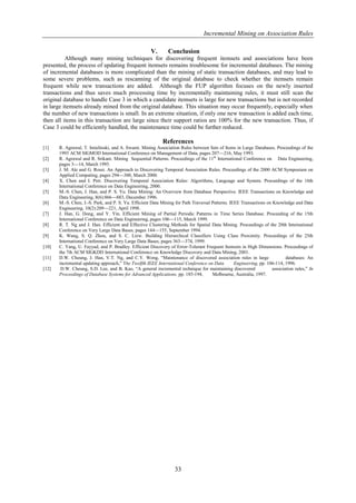 Incremental Mining on Association Rules

                                                      V.       Conclusion
          Although many mining techniques for discovering frequent itemsets and associations have been
presented, the process of updating frequent itemsets remains troublesome for incremental databases. The mining
of incremental databases is more complicated than the mining of static transaction databases, and may lead to
some severe problems, such as rescanning of the original database to check whether the itemsets remain
frequent while new transactions are added. Although the FUP algorithm focuses on the newly inserted
transactions and thus saves much processing time by incrementally maintaining rules, it must still scan the
original database to handle Case 3 in which a candidate itemsets is large for new transactions but is not recorded
in large itemsets already mined from the original database. This situation may occur frequently, especially when
the number of new transactions is small. In an extreme situation, if only one new transaction is added each time,
then all items in this transaction are large since their support ratios are 100% for the new transaction. Thus, if
Case 3 could be efficiently handled, the maintenance time could be further reduced.

                                                            References
[1]    R. Agrawal, T. Imielinski, and A. Swami. Mining Association Rules between Sets of Items in Large Databases. Proceedings of the
       1993 ACM SIGMOD International Conference on Management of Data, pages 207—216, May 1993.
[2]    R. Agrawal and R. Srikant. Mining Sequential Patterns. Proceedings of the 11th International Conference on Data Engineering,
       pages 3—14, March 1995.
[3]    J. M. Ale and G. Rossi. An Approach to Discovering Temporal Association Rules. Proceedings of the 2000 ACM Symposium on
       Applied Computing, pages 294—300, March 2000.
[4]    X. Chen and I. Petr. Discovering Temporal Association Rules: Algorithms, Language and System. Proceedings of the 16th
       International Conference on Data Engineering, 2000.
[5]    M.-S. Chen, J. Han, and P. S. Yu. Data Mining: An Overview from Database Perspective. IEEE Transactions on Knowledge and
       Data Engineering, 8(6):866—883, December 1996.
[6]    M.-S. Chen, J.-S. Park, and P. S. Yu. Efficient Data Mining for Path Traversal Patterns. IEEE Transactions on Knowledge and Data
       Engineering, 10(2):209—221, April 1998.
[7]    J. Han, G. Dong, and Y. Yin. Efficient Mining of Partial Periodic Patterns in Time Series Database. Proceeding of the 15th
       International Conference on Data Engineering, pages 106—115, March 1999.
[8]    R. T. Ng and J. Han. Efficient and Effective Clustering Methods for Spatial Data Mining. Proceedings of the 20th International
       Conference on Very Large Data Bases, pages 144—155, September 1994.
[9]    K. Wang, S. Q. Zhou, and S. C. Liew. Building Hierarchical Classifiers Using Class Proximity. Proceedings of the 25th
       International Conference on Very Large Data Bases, pages 363—374, 1999.
[10]   C. Yang, U. Fayyad, and P. Bradley. Efficient Discovery of Error-Tolerant Frequent Itemsets in High Dimensions. Proceedings of
       the 7th ACM SIGKDD International Conference on Knowledge Discovery and Data Mining, 2001.
[11]   D.W. Cheung, J. Han, V.T. Ng, and C.Y. Wong, ―Maintenance of discovered association rules in large                   databases: An
       incremental updating approach,‖ The Twelfth IEEE International Conference on Data          Engineering, pp. 106-114, 1996.
[12]    D.W. Cheung, S.D. Lee, and B. Kao, ―A general incremental technique for maintaining discovered               association rules,‖ In
       Proceedings of Database Systems for Advanced Applications, pp. 185-194,        Melbourne, Australia, 1997.




                                                                   33
 