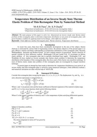 IOSR Journal of Mathematics (IOSR-JM)
e-ISSN: 2278-5728, p-ISSN: 2319-765X. Volume 11, Issue 1 Ver. 1 (Jan - Feb. 2015), PP 36-39
www.iosrjournals.org
DOI: 10.9790/5728-11113639 www.iosrjournals.org 36 | Page
Temperature Distribution of an Inverse Steady State Thermo
Elastic Problem of Thin Rectangular Plate by Numerical Method
Mr.R.B.Thete1
, Dr. K.P.Ghadle2.
1
(Department of mathematics , Dr B.A.M.University Aurangabad, India.)
2
(Department of mathematics , Dr B.A.M.University Aurangabad, India.)
Abstract: The main purpose of this paper to solve two- dimensional an inverse steady state thermo elastic
problem of thin rectangular plate to determine temperature distribution at any point of rectangular plate with
given boundary condition by applying numerical technique , finite difference method.
Keywords: Finite difference method, Rectangular plate, Thermo elasticity, Temperature distribution.
I. Introduction
In recent few years, there have been considerable development in the area of the subject, thermo
elasticity is motivated by various field of engineering science. the primary objective of the present paper is to
gain effective solution and better understanding of temperature distribution in thin rectangular plate. Recently
Mukhopadhaya Santwana and Roshan Kumar [5] have studied solution of generalized thermo elasticity of
annular cylinder by finite difference method , Khobragade N.W.and Lamba N.K. [1] investigate an thermo
elastic problem of thin rectangular plate due to partially distributed heat supply , Khobragade N.W and
Wankhede [4] have studied an inverse unsteady state thermo elastic problem to determine the temperature
distribution at the boundary of thin rectangular plate, they have used a finite fourier sine transform technique. In
most of thermo elastic steady state problem of thin rectangular plate are investigated by integral transform
technique.
In present paper an attempt has been made to determine the temperature distribution at any point of an
inverse steady state thin rectangular plate is solved by using numerical techniques ( finite difference method )
and numerical calculation are done with the help of MATLAB.
II. Statement Of Problem
Consider thin rectangular plate occupying the space 0 ≤ x ≤ a , 0 ≤ y ≤ b. The displacement and in x
and y direction represented in integral form as ,
(1)
(2)
Where v and are poisons ratio and the linear coefficient of thermal expansion of the material of plate respy
and is Airy stress function which satisfy following relation
(3)
Where E is the young’s modulus of elasticity and T is the temperature of plate satisfying differential equation
Subject to boundary condition,
(5)
) unknown (6)
(7)
(8)
known (9)
The stress component in terms of are given by
(10)
 