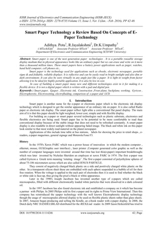 IOSR Journal of Electronics and Communication Engineering (IOSR-JECE)
e-ISSN: 2278-2834,p- ISSN: 2278-8735.Volume 11, Issue 1, Ver. I (Jan. - Feb .2016), PP 42-46
www.iosrjournals.org
DOI: 10.9790/2834-11114246 www.iosrjournals.org 42 | Page
Smart Paper Technology a Review Based On Concepts of E-
Paper Technology
Adithya. Potu1
, R.Jayalakshmi2
, Dr.K.Umpathy3
( MTech(Edt)1
Associate Professor MTech 2
Associate Professor MTech3
,
Department Of Electronics and Communication Engineering SCSVMV University)
Abstract: Smart paper is one of the next generation paper technologies . It is a portable reusable storage
display medium that in physical appearance looks like an ordinary paper but we can erase and write on it more
than a thousand million times. These smart papers have a battery power applications such as pager, watches,
hand held computer, cell phones etc.,
Smart paper is the technology used for applications such as ebooks, electronic newspaper, portable
signs & and foldable, rollable displays. It is reflective and can be easily read in bright sunlight and also dim or
dark environment. It can also be seen virtually in any angle just like a paper. It is light in weight from factor
allowing it to be ideal for highly portable application. It is also be low in cost.
In case of building a smart paper many new and different technologies exist in it for making it a
flexible device. It is not a digital paper which is written with a pad and digital pen.
Keywords : Smart paper, Epaper , Electronic ink, Construction ,Front plane, backplane, working, Gyricon ,
Electrophoretic, Electrowetting, electrofluiding, comparison of e-paper and LCD.
I. Introduction
Smart paper is another name for the e-paper or electronic paper which is the electronic ink display
technology which is designed to get the similar appearance of an ordinary ink on paper. It is also called Radio
paper or electronic ink display. The smart paper reflect light alike a conventional flat panel display. The main
aim of it is that this paper should be light weighted, lower cost, simple and with flexible display.
For building an e-paper or smart paper several technologies such as plastic substrate, electronics and
flexible electronics are being used. Smart paper has to be potential to be more comfortable to read than
conventional display because of the stable image that does not need to be refreshed constantly. A smart paper
display is also readable in direct sunlight without appearing faded image. The black and white ink on this paper
look similar to that most widely read material on the planet newspaper.
Applications of this include time table at bus stations, labels for showing the price in retail shops , e-
readers, e-paper magazines, general signage and Motorola Fone F3.
History
In the 1970's Xerox PARC which was a power house of innovation in which the modem computer ,
ethernet, mouse, GUI(Graphic user interface) , laser printer ,Computer generated color graphic as well as the
number of computer languages were invented around that time has lost this(e-paper) important breakthroughs
which was later invented by Nicholas Sheridon an employee at xerox PARC in 1974 .The first e-paper was
called Gyricon a Greek term meaning „rotating image‟ .The first e-paper consisted of polyethylene spheres of
about 75-106 micrometers across which are also called JENUS PARTICLE.
They consist of negatively charged black plastic on a side and positively charged white plastic on the
other. In a transparent silicon sheet these are embedded with each sphere suspended in a bubble of oil for their
free rotation. When the voltage is applied to the each pair of electrodes then it is used to find whether the black
or white side is face-up, thus giving the pixel a black or white appearance.
Later in the 1990's Joseph Jacobson has invented another type of e-papers which are called
microcapsules, filled with different electronically loaded white particles that were dissolved in a dark coloured
oil.
In the 1997 Jacobson has also found electronic ink and established a company on it which has become
a partner with Philips. In 2005 Philips sold its first e-paper and its rights to Prime View International. Then this
company has reintroduced the epaper technology with the well known Electrophoretic display technology
though the usage of microcapsules allowed display to be used on flexible plastic sheets rather than glass sheets.
In 2007, Amazon began producing and selling the Kindle, an e-book reader with e-paper display. In 2008, the
Dutch daily NRC HANDELSBLAD distributed for the iREXiLiad reader. In 2009 Jason Heikenfeld has tried to
 