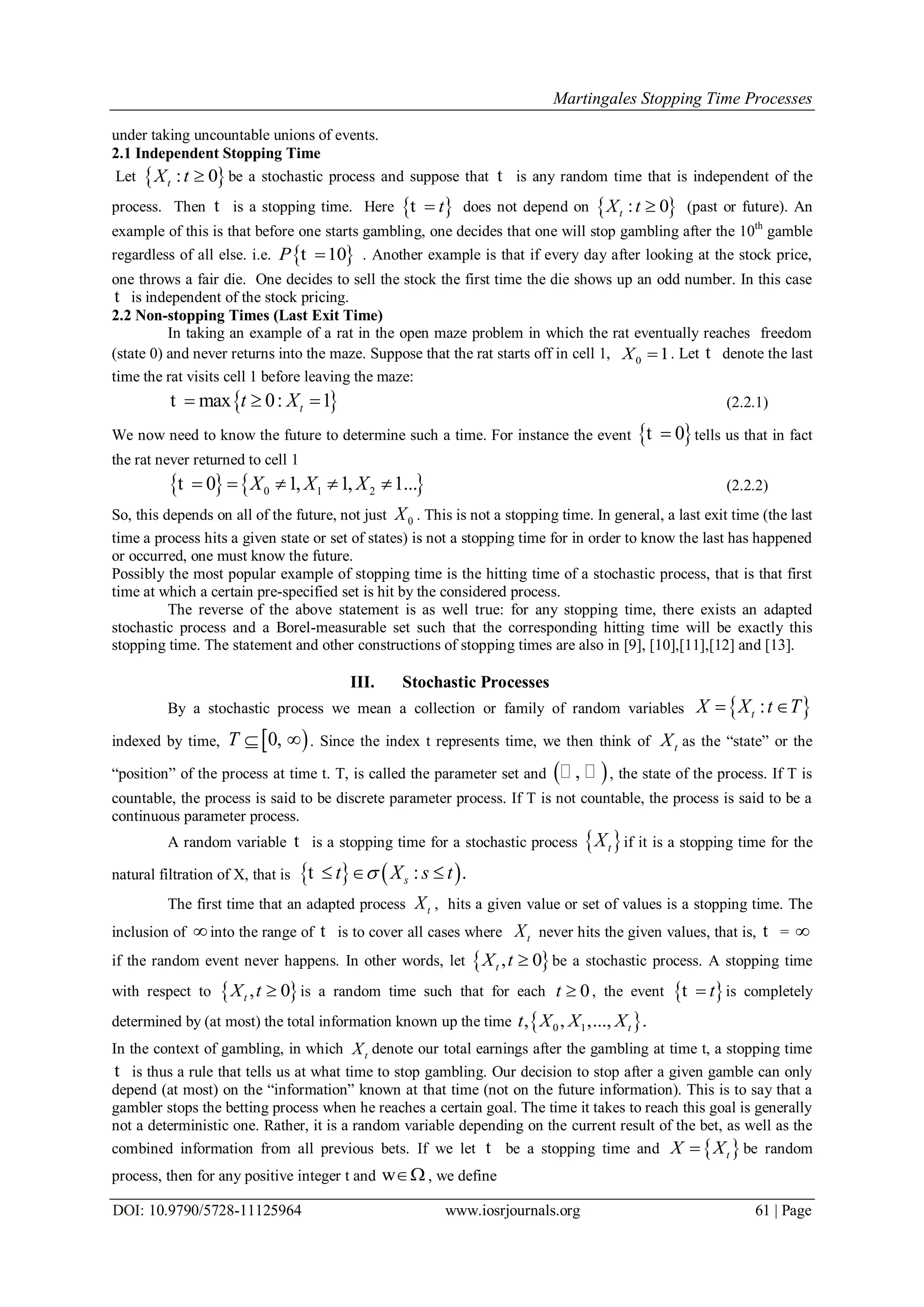 Martingales Stopping Time Processes
DOI: 10.9790/5728-11125964 www.iosrjournals.org 61 | Page
under taking uncountable unions of events.
2.1 Independent Stopping Time
Let  : 0tX t  be a stochastic process and suppose that t is any random time that is independent of the
process. Then t is a stopping time. Here  tt does not depend on  : 0tX t  (past or future). An
example of this is that before one starts gambling, one decides that one will stop gambling after the 10th
gamble
regardless of all else. i.e.  10P t . Another example is that if every day after looking at the stock price,
one throws a fair die. One decides to sell the stock the first time the die shows up an odd number. In this case
t is independent of the stock pricing.
2.2 Non-stopping Times (Last Exit Time)
In taking an example of a rat in the open maze problem in which the rat eventually reaches freedom
(state 0) and never returns into the maze. Suppose that the rat starts off in cell 1, 0 1X  . Let t denote the last
time the rat visits cell 1 before leaving the maze:
 max 0: 1tt X  t (2.2.1)
We now need to know the future to determine such a time. For instance the event  0t tells us that in fact
the rat never returned to cell 1
   0 1 20 1, 1, 1...X X X    t (2.2.2)
So, this depends on all of the future, not just 0X . This is not a stopping time. In general, a last exit time (the last
time a process hits a given state or set of states) is not a stopping time for in order to know the last has happened
or occurred, one must know the future.
Possibly the most popular example of stopping time is the hitting time of a stochastic process, that is that first
time at which a certain pre-specified set is hit by the considered process.
The reverse of the above statement is as well true: for any stopping time, there exists an adapted
stochastic process and a Borel-measurable set such that the corresponding hitting time will be exactly this
stopping time. The statement and other constructions of stopping times are also in [9], [10],[11],[12] and [13].
III. Stochastic Processes
By a stochastic process we mean a collection or family of random variables  :tX X t T 
indexed by time,  0,T   . Since the index t represents time, we then think of tX as the “state” or the
“position” of the process at time t. T, is called the parameter set and  ,  , the state of the process. If T is
countable, the process is said to be discrete parameter process. If T is not countable, the process is said to be a
continuous parameter process.
A random variable t is a stopping time for a stochastic process  tX if it is a stopping time for the
natural filtration of X, that is    : .st X s t  t
The first time that an adapted process tX , hits a given value or set of values is a stopping time. The
inclusion of into the range of t is to cover all cases where tX never hits the given values, that is, t = 
if the random event never happens. In other words, let  , 0tX t  be a stochastic process. A stopping time
with respect to  , 0tX t  is a random time such that for each 0t  , the event  tt is completely
determined by (at most) the total information known up the time  0 1, , ,..., .tt X X X
In the context of gambling, in which tX denote our total earnings after the gambling at time t, a stopping time
t is thus a rule that tells us at what time to stop gambling. Our decision to stop after a given gamble can only
depend (at most) on the “information” known at that time (not on the future information). This is to say that a
gambler stops the betting process when he reaches a certain goal. The time it takes to reach this goal is generally
not a deterministic one. Rather, it is a random variable depending on the current result of the bet, as well as the
combined information from all previous bets. If we let t be a stopping time and  tX X be random
process, then for any positive integer t and w , we define
 