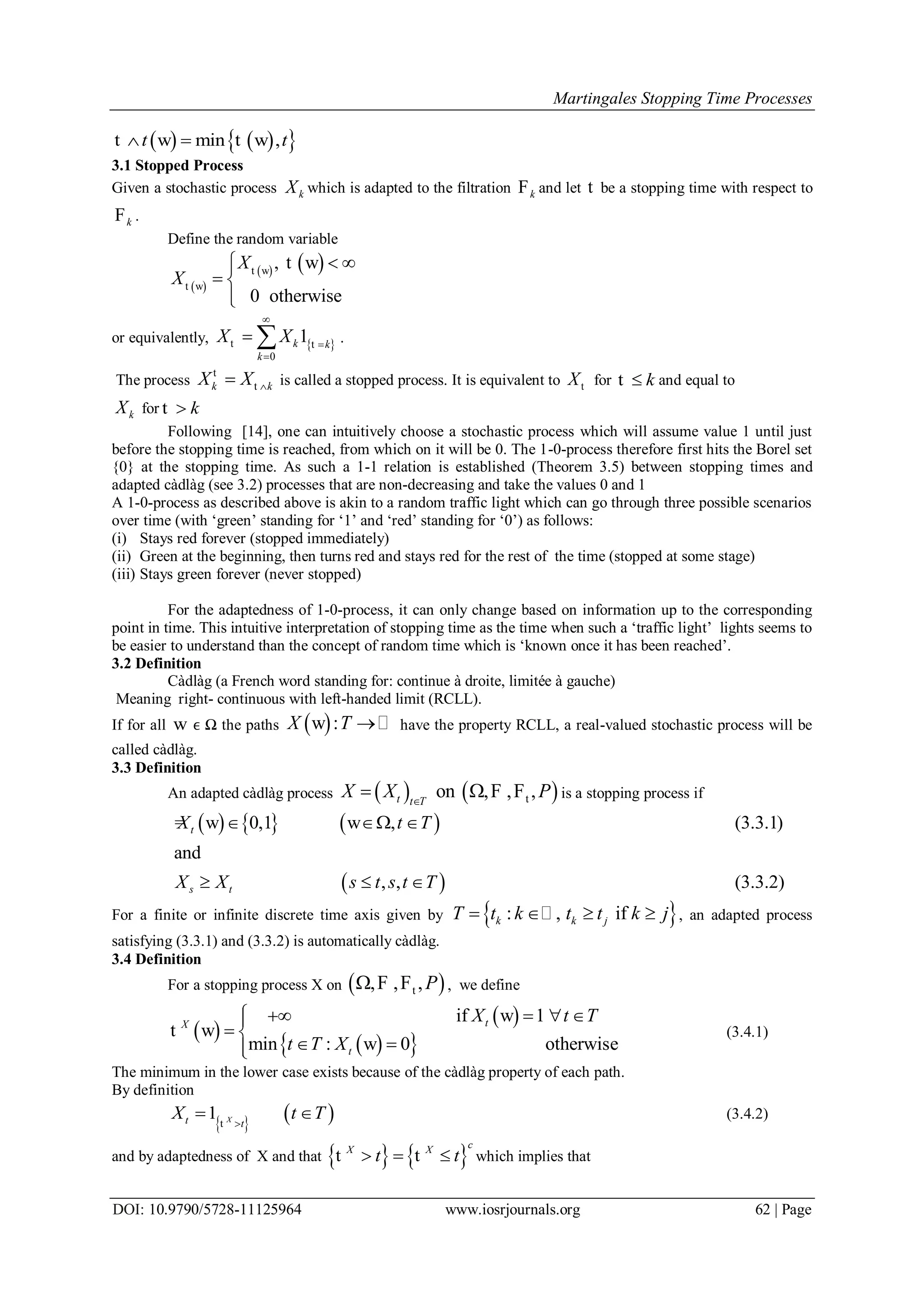 Martingales Stopping Time Processes
DOI: 10.9790/5728-11125964 www.iosrjournals.org 62 | Page
    min ,t t t w t w
3.1 Stopped Process
Given a stochastic process kX which is adapted to the filtration kF and let t be a stopping time with respect to
kF .
Define the random variable
 
   ,
0 otherwise
X
X
 
 

t w
t w
t w
or equivalently,  
0
1k k
k
X X



 t t .
The process k kX X t
t is called a stopped process. It is equivalent to Xt for kt and equal to
kX for kt
Following [14], one can intuitively choose a stochastic process which will assume value 1 until just
before the stopping time is reached, from which on it will be 0. The 1-0-process therefore first hits the Borel set
{0} at the stopping time. As such a 1-1 relation is established (Theorem 3.5) between stopping times and
adapted càdlàg (see 3.2) processes that are non-decreasing and take the values 0 and 1
A 1-0-process as described above is akin to a random traffic light which can go through three possible scenarios
over time (with „green‟ standing for „1‟ and „red‟ standing for „0‟) as follows:
(i) Stays red forever (stopped immediately)
(ii) Green at the beginning, then turns red and stays red for the rest of the time (stopped at some stage)
(iii) Stays green forever (never stopped)
For the adaptedness of 1-0-process, it can only change based on information up to the corresponding
point in time. This intuitive interpretation of stopping time as the time when such a „traffic light‟ lights seems to
be easier to understand than the concept of random time which is „known once it has been reached‟.
3.2 Definition
Càdlàg (a French word standing for: continue à droite, limitée à gauche)
Meaning right- continuous with left-handed limit (RCLL).
If for all w ϵ Ω the paths  :X T  w have the property RCLL, a real-valued stochastic process will be
called càdlàg.
3.3 Definition
An adapted càdlàg process    ton , , ,t t T
X X P
  F F is a stopping process if
     
 
0,1 , (3.3.1)
and
, , (3.3.2)
t
s t
X t T
X X s t s t T
  
  
= w w
For a finite or infinite discrete time axis given by  : , ifk k jT t k t t k j    , an adapted process
satisfying (3.3.1) and (3.3.2) is automatically càdlàg.
3.4 Definition
For a stopping process X on  t, , ,P F F , we define
 
 
  
if 1
min : 0 otherwise
tX
t
X t T
t T X
    
 
 
w
t w
w
(3.4.1)
The minimum in the lower case exists because of the càdlàg property of each path.
By definition
   1 Xt t
X t T
 t
(3.4.2)
and by adaptedness of X and that    
cX X
t t  t t which implies that
 