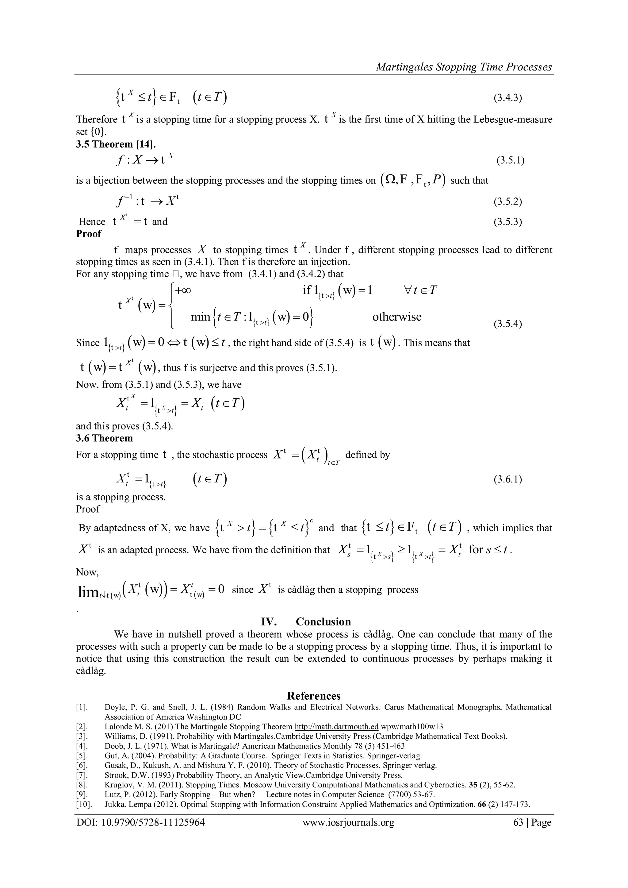 Martingales Stopping Time Processes
DOI: 10.9790/5728-11125964 www.iosrjournals.org 63 | Page
   t
X
t t T  t F (3.4.3)
Therefore
X
t is a stopping time for a stopping process X.
X
t is the first time of X hitting the Lebesgue-measure
set 0 .
3.5 Theorem [14].
: X
f X  t (3.5.1)
is a bijection between the stopping processes and the stopping times on  t, , ,P F F such that
1
:f X
 t
t (3.5.2)
Hence
X

t
t t and (3.5.3)
Proof
f maps processes X to stopping times
X
t . Under f , different stopping processes lead to different
stopping times as seen in (3.4.1). Then f is therefore an injection.
For any stopping time , we have from (3.4.1) and (3.4.2) that
 
   
    
if 1 1
min :1 0 otherwise
t
X
t
t T
t T


   

 
 
t t
t
w
t w
w (3.5.4)
Since      1 0t
t
  t
w t w , the right hand side of (3.5.4) is  t w . This means that
   X

t
t w t w , thus f is surjectve and this proves (3.5.1).
Now, from (3.5.1) and (3.5.3), we have
   1
X
Xt tt
X X t T
  t
t
and this proves (3.5.4).
3.6 Theorem
For a stopping time t , the stochastic process  t t T
X X

t t
defined by
   1t t
X t T
 t
t
(3.6.1)
is a stopping process.
Proof
By adaptedness of X, we have    
cX X
t t  t t and that    tt t T  t F , which implies that
X t
is an adapted process. We have from the definition that
   
1 1 forX Xs ts t
X X s t 
   t t
t t
.
Now,
       0lim
t
tt
X X
 t
t wt w
w since X t
is càdlàg then a stopping process
.
IV. Conclusion
We have in nutshell proved a theorem whose process is càdlàg. One can conclude that many of the
processes with such a property can be made to be a stopping process by a stopping time. Thus, it is important to
notice that using this construction the result can be extended to continuous processes by perhaps making it
càdlàg.
References
[1]. Doyle, P. G. and Snell, J. L. (1984) Random Walks and Electrical Networks. Carus Mathematical Monographs, Mathematical
Association of America Washington DC
[2]. Lalonde M. S. (201) The Martingale Stopping Theorem http://math.dartmouth.ed wpw/math100w13
[3]. Williams, D. (1991). Probability with Martingales.Cambridge University Press (Cambridge Mathematical Text Books).
[4]. Doob, J. L. (1971). What is Martingale? American Mathematics Monthly 78 (5) 451-463
[5]. Gut, A. (2004). Probability: A Graduate Course. Springer Texts in Statistics. Springer-verlag.
[6]. Gusak, D., Kukush, A. and Mishura Y, F. (2010). Theory of Stochastic Processes. Springer verlag.
[7]. Strook, D.W. (1993) Probability Theory, an Analytic View.Cambridge University Press.
[8]. Kruglov, V. M. (2011). Stopping Times. Moscow University Computational Mathematics and Cybernetics. 35 (2), 55-62.
[9]. Lutz, P. (2012). Early Stopping – But when? Lecture notes in Computer Science (7700) 53-67.
[10]. Jukka, Lempa (2012). Optimal Stopping with Information Constraint Applied Mathematics and Optimization. 66 (2) 147-173.
 