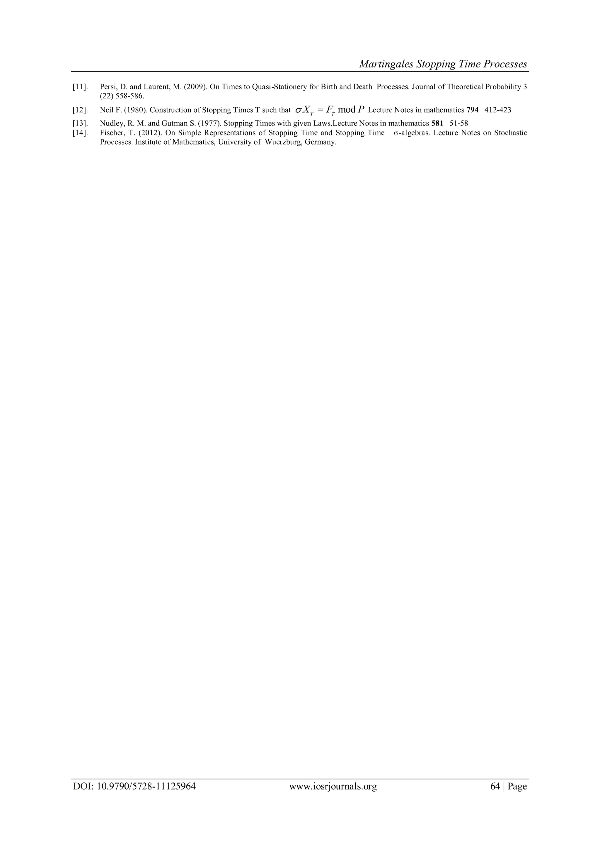 Martingales Stopping Time Processes
DOI: 10.9790/5728-11125964 www.iosrjournals.org 64 | Page
[11]. Persi, D. and Laurent, M. (2009). On Times to Quasi-Stationery for Birth and Death Processes. Journal of Theoretical Probability 3
(22) 558-586.
[12]. Neil F. (1980). Construction of Stopping Times T such that modT T
X F P  .Lecture Notes in mathematics 794 412-423
[13]. Nudley, R. M. and Gutman S. (1977). Stopping Times with given Laws.Lecture Notes in mathematics 581 51-58
[14]. Fischer, T. (2012). On Simple Representations of Stopping Time and Stopping Time σ-algebras. Lecture Notes on Stochastic
Processes. Institute of Mathematics, University of Wuerzburg, Germany.
 