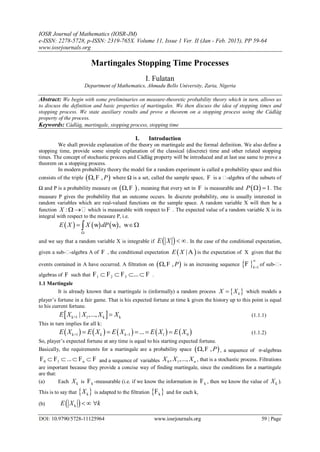 IOSR Journal of Mathematics (IOSR-JM)
e-ISSN: 2278-5728, p-ISSN: 2319-765X. Volume 11, Issue 1 Ver. II (Jan - Feb. 2015), PP 59-64
www.iosrjournals.org
DOI: 10.9790/5728-11125964 www.iosrjournals.org 59 | Page
Martingales Stopping Time Processes
I. Fulatan
Department of Mathematics, Ahmadu Bello University, Zaria, Nigeria
Abstract: We begin with some preliminaries on measure-theoretic probability theory which in turn, allows us
to discuss the definition and basic properties of martingales. We then discuss the idea of stopping times and
stopping process. We state auxiliary results and prove a theorem on a stopping process using the Càdlàg
property of the process.
Keywords: Càdlàg, martingale, stopping process, stopping time
I. Introduction
We shall provide explanation of the theory on martingale and the formal definition. We also define a
stopping time, provide some simple explanation of the classical (discrete) time and other related stopping
times. The concept of stochastic process and Càdlàg property will be introduced and at last use same to prove a
theorem on a stopping process.
In modern probability theory the model for a random experiment is called a probability space and this
consists of the triple  , , P F where Ω is a set, called the sample space, F is a -algebra of the subsets of
Ω and P is a probability measure on  , F , meaning that every set in F is measurable and   1P   . The
measure P gives the probability that an outcome occurs. In discrete probability, one is usually interested in
random variables which are real-valued functions on the sample space. A random variable X will then be a
function :X    which is measurable with respect to F . The expected value of a random variable X is its
integral with respect to the measure P, i.e.
     ,E X X dP

  w w w
and we say that a random variable X is integrable if  E X  . In the case of the conditional expectation,
given a sub--algebra  of F , the conditional expectation  |E X A is the expectation of X given that the
events contained in  have occurred. A filtration on  , , P F is an increasing sequence   1k


F of sub--
algebras of F such that ...   1 2 3F F F . F .
1.1 Martingale
It is already known that a martingale is (informally) a random process  kX X which models a
player‟s fortune in a fair game. That is his expected fortune at time k given the history up to this point is equal
to his current fortune.
 k+1 1 k k| ,...,E X X X X (1.1.1)
This in turn implies for all k:
         k+1 1 1 0...k kE X E X E X E X E X     (1.1.2)
So, player‟s expected fortune at any time is equal to his starting expected fortune.
Basically, the requirements for a martingale are a probability space  , , P F , a sequence of σ-algebras
n...   0 1F F F F and a sequence of variables 0 1, ,..., nX X X , that is a stochastic process. Filtrations
are important because they provide a concise way of finding martingale, since the conditions for a martingale
are that:
(a) Each kX is kF -measurable (i.e. if we know the information in kF , then we know the value of kX ).
This is to say that  kX is adapted to the filtration  kF and for each k,
(b)  kE X k  
 