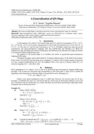 IOSR Journal of Mathematics (IOSR-JM)
e-ISSN: 2278-5728, p-ISSN: 2319-765X. Volume 11, Issue 1 Ver. III (Jan - Feb. 2015), PP 33-36
www.iosrjournals.org
DOI: 10.9790/5728-11133336 www.iosrjournals.org 33 |Page
A Generalization of QN-Maps
S. C. Arora1
, Vagisha Sharma2
1
Former Professor& Head, Department of Mathematics, University of Delhi, Delhi, INDIA
2
Department of Mathematics, IP College for Women, (University of Delhi), Delhi, INDIA
Abstract: The notion of GQN-Maps is introduced and some results regarding these maps are obtained.
Keywords: Quasi-nonexpansive maps, GQN-maps, convex set, fixed point set, continuous maps, retract,
retraction mapping, locally weakly compact, conditional fixed point property.
AMS subject classification codes: 47H10, 54H25
I. Introduction
A self mapping T of a subset C of a normed linear space X is said to be nonexpansive if Tx – Ty ≤
x – y for allx , y in C [3]. It is quasi- nonexpansiveif T has at least one fixed point p of T in C and Tx – p
≤ x – p for allx in C and for each fixed point p of T in C [5,6].Many results have been proved for
nonexpansive and quasi-nonexpansive mappings. One may referBrowder and Petryshyn [1], Bruck [4],
Chidume [5], Das and Debata [6], Dotson [7],Petryshyn and Williamson [8], Rhoades [9], Singh and Nelson
[11], Senter and Dotson [10]and many more.
The purpose of the present paper is to introduce the notion of generalized quasi-nonexpansive
mappings (GQN-maps).
Throughout the paper, unless stated otherwise, X denotes a Banach space, , the field of real numbers,
A, the closure of A and F(T), the fixed point set of a mapping T. A subset C of X is locally compact if each point
of C has a compact neighbourhood in C [12]. The mapping r from a set C onto A, A being a subset of C, is a
retraction mapping if ra = afor alla in A[2].
II. Definition
2.1:A selfmapping T of a subset C of X is said to be generalised quasi-nonexpansive mapping (GQN-map)
provided T has at least one fixed point and corresponding to each fixed point T, there exists a constant M
depending on the fixed point p (referred as M(p)) in  such that for each x belonging to C,
Tx – p ≤ M(p) x – p 
Clearly, every quasi-nonexpansive map is a GQN map. However, the converse may not be true.
Example 1.2 establishes the same. It is well known that for a linear map, the fixed point setF(T) is convex and
for a continuous map, the fixed point set is closed. But there are non-linear discontinuous GQN-maps whose
fixed point sets are closed and convex.
Example 2.2:
(i) Define T:[0,
π
2
]→ [0,
π
2
] by
Tx = x + ( x −
π
4
)( cosx + 1)
Then F(T) = {
π
4
}
(ii) Define T: [0,1]→ [0,1] by
Tx= n + 1 x − 1 ,
1
n+1
< x ≤
1
n
, n = 1,2, . . ..
T(0) = 1
Then F(T) = {1,
1
2
,
1
3
,
1
4
, ........}
(iii) Define T:  +
→ +
by
Tx =
1−x
n
,
1
n+1
< x ≤
1
n
, n = 0,1,2,3, . . . . ..
Then F(T) = {
1
n+1
: n = 0,1,2,3,.....}
(iv) Consider the Banach space n
= {(x1, x2, x3 … . xn): xifor all i = 1,2,3,. . . . . . n}.
Set C = {(x1, x2, x3 … . xn):xn = 0for all n > 2,x2 ≠ 0, x2 ≠1}.
 