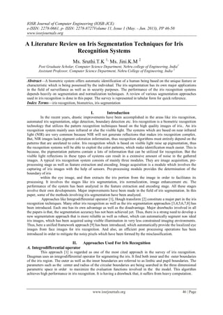IOSR Journal of Computer Engineering (IOSR-JCE)
e-ISSN: 2278-0661, p- ISSN: 2278-8727Volume 11, Issue 1 (May. - Jun. 2013), PP 46-50
www.iosrjournals.org
www.iosrjournals.org 46 | Page
A Literature Review on Iris Segmentation Techniques for Iris
Recognition Systems
Ms. Sruthi.T.K 1,
Ms. Jini.K.M 2
Post Graduate Scholar, Computer Science Department, Nehru college of Engineering, India1
Assistant Professor, Computer Science Department, Nehru College of Engineering, India 2
Abstract—A biometric system offers automatic identification of a human being based on the unique feature or
characteristic which is being possessed by the individual. The iris segmentation has its own major applications
in the field of surveillance as well as in security purposes. The performance of the iris recognition systems
depends heavily on segmentation and normalization techniques. A review of various segmentation approaches
used in iris recognition is done in this paper. The survey is represented in tabular form for quick reference.
Index Terms—iris recognition, biometrics, iris segmentation
I. Introduction
In the recent years, drastic improvements have been accomplished in the areas like iris recognition,
automated iris segmentation, edge detection, boundary detection etc. Iris recognition is a biometric recognition
technology that utilizes the pattern recognition techniques based on the high quality images of iris.. An iris
recognition system mainly uses infrared or else the visible light. The systems which are based on near infrared
light (NIR) are very common because NIR will not generate reflections that makes iris recognition complex.
But, NIR images lacks pigment coloration information, thus recognition algorithms must entirely depend on the
patterns that are unrelated to color. Iris recognition which is based on visible light raise up pigmentation, thus
the recognition systems will be able to exploit the color patterns, which make identification much easier. This is
because, the pigmentation patterns contain a lots of information that can be utilized for recognition. But the
visible light reflections in these types of systems can result in a extensive amount of noise in the gathered
images. A typical iris recognition system consists of mainly three modules. They are image acquisition, pre-
processing stage as well as feature extraction and encoding. Image acquisition is a module which involves the
capturing of iris images with the help of sensors. Pre-processing module provides the determination of the
boundary of iris
within the eye image, and then extracts the iris portion from the image in order to facilitates its
processing. It involves the stages like iris segmentation, iris normalization, image enhancement etc. The
performance of the system has been analyzed in the feature extraction and encoding stage. All these stages
involve their own developments. Major improvements have been made in the field of iris segmentation. In this
paper, some of the methods involving iris segmentation have been analyzed.
Approaches like Integrodifferential operator [1], Hough transform [2] constitute a major part in the iris
recognition techniques. Many other iris recognition as well as the iris segmentation approaches [3,4,5,6,7,8] has
been introduced. Each one has its own advantage as well as the disadvantage. Major drawbacks involved in all
the papers is that, the segmentation accuracy has not been achieved yet. Thus, there is a strong need to develop a
new segmentation approach that is more reliable as well as robust, which can automatically segment non ideal
iris images, which has been acquired using visible illumination in very less constrained imaging environments.
Thus, here a unified framework approach [9] has been introduced, which automatically provide the localized eye
images from face images for iris recognition. And also, an efficient post processing operations has been
introduced in order to mitigate the noisy pixels which have been formed by the misclassification.
II. Approaches Used For Iris Recognition
A. Integrodifferential operator
This approach [1] is regarded as one of the most cited approach in the survey of iris recognition.
Daugman uses an integrodifferential operator for segmenting the iris. It find both inner and the outer boundaries
of the iris region. The outer as well as the inner boundaries are referred to as limbic and pupil boundaries. The
parameters such as the center and radius of the circular boundaries are being searched in the three dimensional
parametric space in order to maximize the evaluation functions involved in the the model. This algorithm
achieves high performance in iris recognition. It is having a drawback that, it suffers from heavy computation.
 