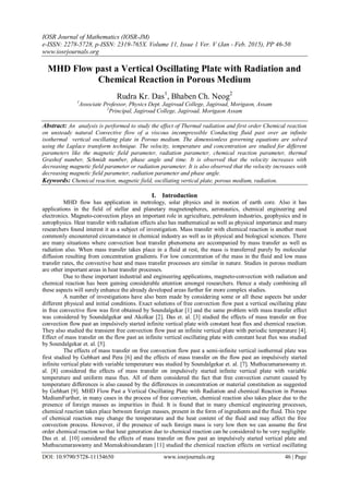 IOSR Journal of Mathematics (IOSR-JM)
e-ISSN: 2278-5728, p-ISSN: 2319-765X. Volume 11, Issue 1 Ver. V (Jan - Feb. 2015), PP 46-50
www.iosrjournals.org
DOI: 10.9790/5728-11154650 www.iosrjournals.org 46 | Page
MHD Flow past a Vertical Oscillating Plate with Radiation and
Chemical Reaction in Porous Medium
Rudra Kr. Das1
, Bhaben Ch. Neog2
1
Associate Professor, Physics Dept. Jagiroad College, Jagiroad, Morigaon, Assam
2
Principal, Jagiroad College, Jagiroad, Morigaon Assam
Abstract: An analysis is performed to study the effect of Thermal radiation and first order Chemical reaction
on unsteady natural Convective flow of a viscous incompressible Conducting fluid past over an infinite
isothermal vertical oscillating plate in Porous medium. The dimensionless governing equations are solved
using the Laplace transform technique. The velocity, temperature and concentration are studied for different
parameters like the magnetic field parameter, radiation parameter, chemical reaction parameter, thermal
Grashof number, Schmidt number, phase angle and time. It is observed that the velocity increases with
decreasing magnetic field parameter or radiation parameter. It is also observed that the velocity increases with
decreasing magnetic field parameter, radiation parameter and phase angle.
Keywords: Chemical reaction, magnetic field, oscillating vertical plate, porous medium, radiation.
I. Introduction
MHD flow has application in metrology, solar physics and in motion of earth core. Also it has
applications in the field of stellar and planetary magnetospheres, aeronautics, chemical engineering and
electronics. Magneto-convection plays an important role in agriculture, petroleum industries, geophysics and in
astrophysics. Heat transfer with radiation effects also has mathematical as well as physical importance and many
researchers found interest it as a subject of investigation. Mass transfer with chemical reaction is another most
commonly encountered circumstance in chemical industry as well as in physical and biological sciences. There
are many situations where convection heat transfer phenomena are accompanied by mass transfer as well as
radiation also. When mass transfer takes place in a fluid at rest, the mass is transferred purely by molecular
diffusion resulting from concentration gradients. For low concentration of the mass in the fluid and low mass
transfer rates, the convective heat and mass transfer processes are similar in nature. Studies in porous medium
are other important areas in heat transfer processes.
Due to these important industrial and engineering applications, magneto-convection with radiation and
chemical reaction has been gaining considerable attention amongst researchers. Hence a study combining all
these aspects will surely enhance the already developed areas further for more complex studies.
A number of investigations have also been made by considering some or all these aspects but under
different physical and initial conditions. Exact solutions of free convection flow past a vertical oscillating plate
in free convective flow was first obtained by Soundalgekar [1] and the same problem with mass transfer effect
was considered by Soundalgekar and Akolkar [2]. Das et. al. [3] studied the effects of mass transfer on free
convection flow past an impulsively started infinite vertical plate with constant heat flux and chemical reaction.
They also studied the transient free convection flow past an infinite vertical plate with periodic temperature [4].
Effect of mass transfer on the flow past an infinite vertical oscillating plate with constant heat flux was studied
by Soundalgekar et. al. [5].
The effects of mass transfer on free convection flow past a semi-infinite vertical isothermal plate was
first studied by Gebhart and Pera [6] and the effects of mass transfer on the flow past an impulsively started
infinite vertical plate with variable temperature was studied by Soundalgekar et. al. [7]. Muthucumaraswamy et.
al. [8] considered the effects of mass transfer on impulsively started infinite vertical plate with variable
temperature and uniform mass flux. All of them considered the fact that free convection current caused by
temperature differences is also caused by the differences in concentration or material constitution as suggested
by Gebhart [9]. MHD Flow Past a Vertical Oscillating Plate with Radiation and chemical Reaction in Porous
MediumFurther, in many cases in the process of free convection, chemical reaction also takes place due to the
presence of foreign masses as impurities in fluid. It is found that in many chemical engineering processes,
chemical reaction takes place between foreign masses, present in the form of ingredients and the fluid. This type
of chemical reaction may change the temperature and the heat content of the fluid and may affect the free
convection process. However, if the presence of such foreign mass is very low then we can assume the first
order chemical reaction so that heat generation due to chemical reaction can be considered to be very negligible.
Das et. al. [10] considered the effects of mass transfer on flow past an impulsively started vertical plate and
Muthucumaraswamy and Meenakshisundaram [11] studied the chemical reaction effects on vertical oscillating
 