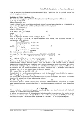 Critical Paths Identification on Fuzzy Network Project
DOI: 10.9790/5728-11164954 www.iosrjournals.org 51 | Page
Now, we are using the following transformation called Mellin Transform to find the expected value of the
activity fuzzy duration times.
Definition (10) Mellin Transform, [33]:
The Mellin transformμX s of a probability density function f(x), where x is positive, is defined as
μX s = xs−1
f x dx
∞
0
(3)
whenever the integral exist.
Now it is possible to think of theMellin transform in terms of expected values recall that the expected value of
any function g(x) of the random variable X, whose distribution is f(x), is given by
E g x = g x f x dx
∞
−∞
(4)
There for it follows that
μX s = E[xs−1
] = xs−1
f x dx
∞
0
(5)
Hence
E xs
= MX s + 1 (6)
Thus, the expectation of random variable X is E x = MX 2 .
Now, if we let A = (a1, a2, a3,a4) an arbitrary trapizoidal fuzzy number, then the density function f(x)
corresponding to A is as follows:
pAi
x =
2(x−ai1)
(ai4+ai3−ai2−ai1)(ai2−ai1)
, ai1 ≤ x < ai2
2
ai4+ai3−ai2−ai1
, ai2 ≤ x ≤ ai3
2 ai4−x
ai4+ai3−ai2−ai1 ai4−ai3
, ai3 < x ≤ ai4
0, otherwise.
(7)
The Mellin transform is the obtained by:
ℳAi
s = xs−1
pAi
x dx
∞
0
=
2
ai4+ai3−ai2−ai1 s2+s
ai4
s+1
−ai3
s+1
ai4−ai3
−
ai2
s+1
−ai1
s+1
ai2−ai1
(8)
and
E Ai = ℳA 2 =
1
3
ai1 + a2i + ai3 + ai4 +
ai1ai2−ai3ai4
ai4+ai3−ai2−ai1
(9)
Therefore, all the fuzzy durations times are transformed into crisps values as expected values. Now, we
implemented the following proposed standard Critical Path Method "CPM. For each activity, an expected
duration time tij is calculated using (6).defined, where tij is the time required for the completion of activity (i,j).
A critical path is a longest path, and an activity on a critical path is called a critical activity. Let ESi and LFi
be the earliest start time event i, and the finish time event i, respectively. Let Dj be a set of events obtained
from event j and i< j. We then obtain ESjusing the following equations:
ESj = maxi∈Dj
ESi + tij and ES1 = LS1 = 0 (10)
Similarly, let Hi be a set of events obtained from event i and i< j . We obtain LFi using the following equations:
LFi = minj∈Hi
[LFj − tij] and LFn = EFn (11)
The interval [ ESi, LFj] is the time during which the activity (i,j) must be completed. Now, we can calculate the
float time Tij of the activity (i,j) can be computed as follows :
Tij = LFj − ESi − tij (12)
Hence we can obtain the earliest event time, latest event time, and the total float of every activity by using the
above last three equations, and the critical events are identified corresponding to their zeros values of total float
times.
IV. Case Study
We are considering a project network, figure (1), taken from [34] as a case study.As shown in table (1); the 30
activities are listed with their fuzzy operation times.
In order to solve such problem, the proposed method is implemented to convert the fuzzy time number to crisp
time number, explained in the table (2). Performed the standard critical path method CPM, to obtain the
following critical path 1⇒2⇒3⇒4⇒5⇒6⇒7⇒9⇒10⇒11⇒12⇒16⇒24 of the fuzzy network project.
 