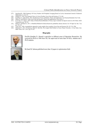 Critical Paths Identification on Fuzzy Network Project
DOI: 10.9790/5728-11164954 www.iosrjournals.org 54 | Page
[27]. Saneifared R., 2009; Ranking L-R Fuzzy Number with Weighted Averaging Based on Levels, International Journal of Industrial
Mathematics, 2: 163-173.
[28]. Heilpern S., 1992; The Expected Value of a Fuzzy Number, Fuzzy Sets and Systems, 47: 81-86.
[29]. Kauffman A., Gupta M.M., 1991; Introduction to Fuzzy Arithmetic: Theory and Application, Van Nostrand Reinhold, New York.
[30]. Dubios D. and Prade H.,1980; Fuzzy Sets and Systems: Theory and Applications. Fuzzy Sets, 9.
[31]. D. H. Rao, S. S. Saraf., 1995; Study of DefuzzificationMethodes of Fuzzy Logic Controller for Speed Control of a DC Motor. IEEE
Transactions, pp. 782-787.
[32]. Rahim S. and Rasul S., 2011; A Modified Method for Defuzzification by probability density function. Jor. Of Appl. Sci. Res. 7(2),
pp. 102-110.
[33]. Yoon, K.P., 1996; A probabilistic approach to rank complex fuzzy numbers, Fuzzy Sets and Systems, 80: 167-176, 1996.
[34]. Mohamed F., 2011; El-Santawy, Soha M. Abd-Alla, The Longest Path Problem in Fuzzy Project Networks: A Case Study. Gen.
Math. Notes, Vol. 3, No 2, pp. 97-107.
Biography
Prof.Dr.Alaulden N. Ahmed is specialist in different areas of Operation Researches. He
received his Ph.D in 1986 from UK. He supervised of more than 50 M.Sc. students and 5
Ph.D students.
Mr.Saad M. Salman,published more than 10 papers in optimization field.
 