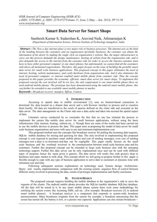IOSR Journal of Computer Engineering (IOSR-JCE)
e-ISSN: 2278-0661, p- ISSN: 2278-8727Volume 11, Issue 2 (May. - Jun. 2013), PP 51-56
www.iosrjournals.org
www.iosrjournals.org 51 | Page
Smart Data Server for Smart Shops
Santhosh Kumar S, Sudarshan K, Aravind Naik, Athmaranjan K
(Department of Information Science, Srinivas Institute of Technology mangalore, India
Abstract : The Now a day internet plays a very major role in business processes. The internet acts as the kind
of the bonding between the customers and an organization (probably business), the customer can obtain the
information of his desire by making the single click on organization’s website. But, the major infrastructure to
carry out this process demands the design, maintenance, hosting of website from the organization side, and it
also demands the access to the internet from the customer side (in order to access the internet customer must
have to have either personnel computer or any smart phone), but unfortunately we cannot find all the customers
with above all mentioned requirements. Therefore, this paper focuses on the issue of building the portable smart
data server for small scale business applications. This proposed concept in this paper eliminates the need of
internet, hosting, website maintenance, and costly hardware from organization side. And it also eliminates the
need of personnel computer, or internet enabled smart mobile phone from customer side. Thus the concept
proposed in this paper provides the economic, efficient, smart data server for smart shops. To implement this
proposed concept the cost involved will be too less, the only requirement is one smart mobile phone (here we
used android mobile phone). The prototype has been demonstrated using the android smart mobile phone; this
can further be extended to any available smart mobile phones in market.
Keywords - Broadcast receiver, manifest, SQLite, Context.
I. INTRODUCTION
Accessing to spatial data in mobile environment [1], uses an Internet-based connection to
download the data located on a distant data server and a web browser interface to process and to visualize
them locally. All data are transferred as the result of queries defined on the client side and executed on the
data server. The data management on the Client side uses a data cache and takes into account the spatial aspect
of data.
Literature survey conducted by us concludes the fact that no one has initiated the process to
implement the system like mobile data server for small business applications, without using the basic
infrastructure (like internet, hosting, website etc...). Though there are some of the works had been carried out
to use the mobile devices to process the data. This paper aims at proposing the model of data server for small
scale business organizations and users with easy to use and minimum implementation cost.
This proposed method uses the concepts like broadcast receiver for polling the incoming data requests.
SQLite mobile database for storing and querying for data. The only involved in implementing this proposed
concept is cost required to purchase smart mobile phone and cost of sending messages, even cost of sending
messages now a days is so minimum and that can be negligible. This paper totally focuses on the small
scale business and the overhead involved in the communication between small scale business man and his
customers. Further this proposed concept can be extended to large scale business also with the emerging
technology support. Further this data server can be only implemented once and can be used with different
types of purposes hence the name given is generic. The data server will works fine with grocery shop to
hardware and super market to milk shop. This concept which we will going to propose further in this paper is
flexible enough to cope with any type of business application to serve date to customers at dynamic time with
minimum cost and time.
Following subsequent sections explanations on technology used, System design, Architecture,
Query and results, implementation, comparison with the existing system, sequence flow of control between
different entity involved in processing the data, results of prototype implementation and finally conclusion.
II. SYSTEM DESIGN
The proposed concept requires building the mobile database at the organization’s side to serve the
requests of the clients. The android mobile phone provides the SQLite (mobile database SQLlite) database.
All the data will be stored in it. In any smart mobile phone system there exist some methodology for
notifying the system events like incoming SMS, call etc…(For example- Broadcast receivers [3] in android
smart mobile phones). A broadcast receiver is a component that responds to system-wide broadcast
announcements. Many broadcasts originate from the system for example, a broadcast announcing that the
screen has turned off, the battery is low, or a picture was captured. Applications can also initiate broadcasts—
 