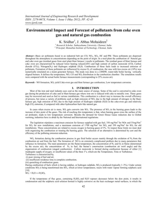 International Journal of Engineering Research and Development
ISSN: 2278-067X, Volume 1, Issue 1 (May 2012), PP. 42-45
www.ijerd.com

 Environmental Impact and Forecast of pollutants from coke oven
                gas and natural gas combustion
                                        K. Sridhar1, J. Abbas Mohaideen2
                                 1
                                     Research Scholar, Sathayabama University, Chennai, India
                                2
                                     Principal, Mamallan Institute of Technology, Chennai, India


Abstract––Basic air pollutants found in an industrial belt are CO, NOx, SOx, HC and PM. These pollutants are dispersed
throughout the atmosphere in concentrations depending on the point of origin. In a steel plant the combustion of Natural gas
and coke oven gas (residual gases from steel plant blast furnace ) results in pollutants. The residual gases of blast furnace and
coke oven are characterized by reduced lower heating values(LHV) and high content of carbon monoxide (CO), Carbon
dioxide (CO2), Nitrogen(N2) and Hydrogen sulphide (H2S). Combustion of these fuels leads to increased emission of
pollutants. Formation of these pollutants are influenced by excess O2 of combustion, the case with less excess air (10%) was
numerically simulated on a steam generator furnace. The study was done in a 230MW, water-tube boiler having vertically
aligned burners. It defines the temperature, NO, CO and SO2 distribution in the combustion chamber. The simulation results
were compared with the actual boiler furnace measurements (corresponding to 25% excess air).

Keywords - NO formation, SO2 yield Coke-oven gas and blast furnace gas combustion, Low temperature corrosion.

                                                     I. INTRODUCTION
     Most of the iron and steel industry uses coal as the main source of energy. Some of the coal is converted to coke oven
gas during the production of coke and in blast-furnace gas where iron ore is reduced with coke to metallic iron. These gases
may be recovered and used as fuel in various installations. This combustion is a direct way to increase the overall efficiency
of process, but raises a variety of problems such as high emission of NOx due to the high amount of nitrogen in the blast-
furnace gas, high emission of SO2 due to the high amount of Hydrogen sulphide (H2S) in the coke-oven gas and relatively
high CO2 emission, if compared with other hydrocarbon fuels like natural gas.

     In cases when excess air is more, SO2 gets converts into SO3. The presence of SO 3 in the burning gases leads to the
increase of dew point of the gases. The risk of reaching this temperature is that, when burning gases cross the surface of the
air preheater, leads to low temperature corrosion. Besides the demand for Green House Gases reduction due to Global
warming, industries have to abide by the National and International regulations.

      The legislation stipulates a maximum emission for furnace supplied with gas fuel, 350 mg/Nm3 for NOx and 35mg/Nm3
for SO2 for new installations, and a maximum emission of 1700 mg/Nm3 for NOx and 350 mg/Nm3 for SO2 for old
installations. These concentrations are related to excess oxygen in burning gases of 3%. To respect these limits we must deal
with organizing the combustion or treating the burning gases. The selection of an alternative is determined by cost and the
efficiency of the polluting emission reduction.

       NOx formation during the combustion process in gas fired boiler occurs mainly through the oxidation of N2 from the
combustion air and from the fuel. The formation of NO is an extremely complicated problem due to many parameters that
influence its formation. The main parameters are the flame temperature, the concentration of N2 and O2 in flame (determined
by the excess air), the concentration of N2 in fuel, the burner’s construction (combustion air swirl angle) and the
organization of combustion (staged combustion). Carbon monoxide is formed during combustion because of either [1]
inadequate supply of oxygen, or insufficient values of the three T’s, which are the Temperature, Time or Turbulence.
Turbulence is characterized by,
 (i) poor mixing of fuel and air;
 (ii) insufficient residence time to complete combustion;
(iii) quenching of combustion gases.
During combustion of fuels which is having sulphur, or hydrogen sulphide, SO2 is produced (typically 1–3%). Under certain
conditions SO2 is being transformed into SO3, which at lower temperatures, reacts with water vapour forming sulphuric acid
[10]:
SO3 + H2O ↔ H2SO4

    If the temperature of flue gases, containing H2SO4 and H2O vapours decreases below the dew point, it results in
condensation and the sulphuric acid solution formed is highly corrosive on the heat exchanger metal surfaces, in which the

                                                                42
 