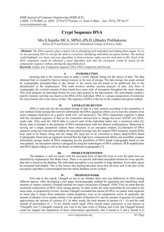 IOSR Journal of Computer Engineering (IOSR-JCE)
e-ISSN: 2278-0661, p- ISSN: 2278-8727Volume 11, Issue 4 (May. - Jun. 2013), PP 44-47
www.iosrjournals.org
www.iosrjournals.org 44 | Page
Crypt Sequence DNA
Mrs.S.Sujatha MCA, MPhil.,(Ph.D.),Bhadra Prabhakaran
School of IT and Science,Dr.G.R. Damodaran College of Science, India
Abstract: The DNA sequence plays a major role in identifying each individual and making them unique. So we
try incorporating DNA to encrypt the data in exclusively identifying individual encryption format. This method
would highlight very basic and easy algorithms to form exclusive cipher text for each data or file. Each of the
DNA component would be allocated a fixed algorithm such that the encryption would be based on the
components sequence without altering the algorithms fixed.
Keywords -Cipher text, Component sequence DNA, DNA Component and Encrypt
I. INTRODUCTION
Securing data is the massive issue in today’s world. Human beings are the source of data. The data
obtained from or created by them is always insecure in the way of storage. The data storage was made secured
by cryptography principles.Data in any format or the source has the knack to be publicized due to the
advancement in the cryptanalysis. This work involves another security measure of data. Any form of
cryptography for a certain amount of data would have same style of encryption throughout the entire domain.
This work proposes an individual format for every data present in the data domain. The individuality needed a
specific itinerary and that was found as the DNA of the individual. DNA is a unique composition of molecules
for every human who is the source of data. The sequence of DNA is the key to the complete encryption method.
II. LITERATURE REVIEW
DNA is used only for the encrypted storage of data in a tiny memory according to the researchers A
new method of data storage that converts information into DNA sequences allows you to store the contents of an
entire computer hard-drive on a gram's worth of E. coli bacteria[1]. The DNA composition sequence is faked
with the encrypted sequence of data as the researchers showed how to change the word "iGEM" into DNA-
ready code. They used the ASCII table to convert each of the individual letters into a numerical value [2].
Binary data is encoded in the geometry of DNA nanostructures with two distinct conformations. Removing or
leaving out a single component reduces these structures to an encrypted solution [3].Alteration of DNA
sequence using one time pad and adding the encrypted message into the original DNA sequence strand.[4]The
keys need to be binary string and the image file input has to be converted to binary data[5].DNA based
Cryptography which puts an argument forward that the high level computational ability and incredibly compact
information storage media of DNA computing has the possibility of DNA based cryptography based on one
time pads[6]. An encryption scheme is designed by using the technologies of DNA synthesis, PCR amplification
and DNA digital coding as well as the theory of traditional cryptography [7].
III. PROBLEM DEFINITION
The database is still not secure with the encrypted form of data.The keys or even the plain texts are
identified by cryptanalysis like Brute Force. There is no specific individual encryption format for every specific
data that is stored in the database.The individual encryption is not possible in huge database. Every data cannot
be encrypted individually. This is the reason why hacking becomes stress-free all times and if one part of the
encryption algorithm is acknowledged then the whole database can be scythed.
IV. PROPOSED WORK
First step in this search, Chargaff set out to see whether there were any differences in DNA among
different species. After developing a new paper chromatography method for separating and identifying small
amounts of organic material, Chargaff reached two major conclusions (Chargaff, 1950). First, he noted that the
nucleotide composition of DNA varies among species. In other words, the same nucleotides do not repeat in the
same order, as proposed by Levene. Second, Chargaff concluded that almost all DNA--no matter what organism
or tissue type it comes from--maintains certain properties, even as its composition varies. In particular, the
amount of adenine (A) is usually similar to the amount of thymine (T), and the amount of guanine (G) usually
approximates the amount of cytosine (C). In other words, the total amount of purines (A + G) and the total
amount of pyrimidines (C + T) are usually nearly equal. (This second major conclusion is now known as
"Chargaff's rule.") Chargaff's research was vital to the later work of Watson and Crick, but Chargaff himself
could not imagine the explanation of these relationships--specifically, that A bound to T and C bound to G
 