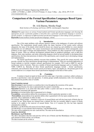 IOSR Journal of Computer Engineering (IOSR-JCE)
e-ISSN: 2278-0661, p- ISSN: 2278-8727Volume 11, Issue 5 (May. - Jun. 2013), PP 37-39
www.iosrjournals.org
www.iosrjournals.org 37 | Page
Comparison of the Formal Specification Languages Based Upon
Various Parameters
Dr. A.K.Sharma, Monika Singh
Mody Institute of Technology and Science (MITS), Lakshmangarh, Rajasthan
Abstract:This paper focus on various Formal method and Formal specification languages and choosing the
appropriate one for a particular problem. It describes how a particular specification language is used for a
specific problem. A comparison of different formal specification languages is done taking various parameters.
Keywords:Formal method, Formal specification language, schema.
I. Introduction
One of the major problems with software intensive system is the inadequacy of system and software
specification. The requirements should usually define the major functions of the system and/or software
adequately, but many of the details which should be drawn out, cleaned up, and solidified in a more detailed
specification are not addressed. This causes inconsistencies and misinterpretations which consequently cause
problems in later stages of design and implementation. These problems are often recognized in the integration
stages of system. There are software development methods based on graphical techniques, such as data-flow
diagrams, finite state machines, and entity relationship diagrams which are proved helpful in developing better
specifications, but these lack precisions in details of the specification, and a smooth way in developing a design
and implementation.
The formal specification methods overcome these problems. They specify the system precisely, and
provide a smooth way from specification through design to implementation. There are successful applications of
formal methods to real-life, complex software specifications for example, CICS work at IBM [1], and the
oscilloscope work at Tectronix. There are a number of formal specification languages such as Z notation, OCL,
VDM, LARCH etc. Basically all these formal specification languages include – formal specification,
refinement, and verification which in term consist of set theory, logics, and algebra etc. The primary goal of our
current endeavors is to compare these formal specification languages on the basis of their syntax.
II. Z notation
Z notation is based on typed set theory and first-order logic. Z provides a construct, called a schema, to
describe a specification‘s state and operations. A schema groups variable declarations with a list of predicates
that constrain the possible value of variable.
Some Z notation concept
Data Invariant-A data invariant is a condition that is true throughout the execution of the system.
State-In Z specification, the state is represented by the system‘s stored data.
Operation-Operation is an action that takes place within a system and read or writes data. Three types of
conditions are associated with operation:
Invariant-an invariant define what is guaranteed not to change.
Precondition- a precondition defines the circumstances in which a particular operation is valid.
Postcondition- postcondition of an operation define what is guaranteed to be true upon completion of an
operation. This is defined by its effect on data.
For example, Block handler – maintains a reservoir of unused blocks and will also keep track of blocks that are
currently in use. When blocks are released from a deleted file they are normally added to queue of blocks
waiting to be added to the reservoir of unused blocks. Now in Z notation [2], this has been depicted
schematically as follow:
BLOCKS- a set BLOCKS will consist of every block number.
ALLBLOCKS- is a set of blocks that lie between 1 and MAXBLOCKS.
The state will be modeled by two sets- used and free. The state can be described as
Used, free: BLOCKS
BlockQueue: seq P BLOCKS
The above description tells that used and free will be sets of blocks and that BlockQueue will be a sequence,
each element of which will be a set of blocks.
The data invariant can be written as
 