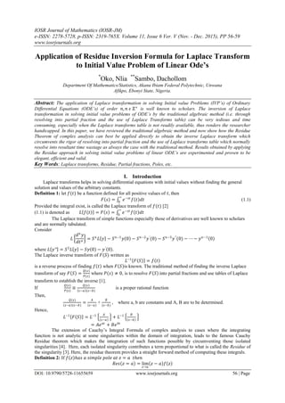 IOSR Journal of Mathematics (IOSR-JM)
e-ISSN: 2278-5728, p-ISSN: 2319-765X. Volume 11, Issue 6 Ver. V (Nov. - Dec. 2015), PP 56-59
www.iosrjournals.org
DOI: 10.9790/5728-11655659 www.iosrjournals.org 56 | Page
Application of Residue Inversion Formula for Laplace Transform
to Initial Value Problem of Linear Ode’s
*
Oko, Nlia **
Sambo, Dachollom
Department Of Mathematics/Statistics, Akanu Ibiam Federal Polytechnic, Unwana
Afikpo, Ebonyi State, Nigeria.
Abstract: The application of Laplace transformation in solving Initial value Problems (IVP’s) of Ordinary
Differential Equations (ODE’s) of order 𝑛, 𝑛 𝜖 ℤ+
is well known to scholars. The inversion of Laplace
transformation in solving initial value problems of ODE’s by the traditional algebraic method (i.e. through
resolving into partial fraction and the use of Laplace Transforms table) can be very tedious and time
consuming, especially when the Laplace transforms table is not readily available, thus renders the researcher
handicapped. In this paper, we have reviewed the traditional algebraic method and now show how the Residue
Theorem of complex analysis can best be applied directly to obtain the inverse Laplace transform which
circumvents the rigor of resolving into partial fraction and the use of Laplace transforms table which normally
resolve into resultant time wastage as always the case with the traditional method. Results obtained by applying
the Residue approach in solving initial value problems of linear ODE’s are experimented and proven to be
elegant, efficient and valid.
Key Words: Laplace transforms, Residue, Partial fractions, Poles, etc.
I. Introduction
Laplace transforms helps in solving differential equations with initial values without finding the general
solution and values of the arbitrary constants.
Definition 1: let 𝑓(𝑡) be a function defined for all positive values of 𝑡, then
𝐹 𝑠 = 𝑒−𝑠𝑡
𝑓 𝑡 𝑑𝑡
∞
0
(1.1)
Provided the integral exist, is called the Laplace transform of 𝑓(𝑡) [2]
(1.1) is denoted as 𝐿 𝑓 𝑡 = 𝐹 𝑠 = 𝑒−𝑠𝑡
𝑓 𝑡 𝑑𝑡
∞
0
The Laplace transform of simple functions especially those of derivatives are well known to scholars
and are normally tabulated.
Consider
𝐿
𝑑 𝑛
𝑦
𝑑𝑡 𝑛
= 𝑆 𝑛
𝐿 𝑦 − 𝑆 𝑛−1
𝑦 0 − 𝑆 𝑛−2
𝑦′
(0) − 𝑆 𝑛−3
𝑦′′
(0) − ⋯ − 𝑦 𝑛−1
0
where 𝐿 𝑦′′ = 𝑆2
𝐿 𝑦 − 𝑆𝑦 0 − 𝑦′
0 .
The Laplace inverse transform of 𝐹(𝑆) written as
𝐿−1
𝐹 𝑆 = 𝑓 𝑡
is a reverse process of finding 𝑓 𝑡 when 𝐹 𝑆 is known. The traditional method of finding the inverse Laplace
transform of say 𝐹 𝑆 =
𝑄(𝑠)
𝑃(𝑠)
where 𝑃(𝑠) ≠ 0, is to resolve 𝐹 𝑆 into partial fractions and use tables of Laplace
transform to establish the inverse [1].
If
𝑄(𝑠)
𝑃(𝑠)
≡
𝑄(𝑠)
𝑠−𝑎 (𝑠−𝑏)
is a proper rational function
Then,
𝑄(𝑠)
𝑠−𝑎 (𝑠−𝑏)
=
𝐴
𝑠−𝑎
+
𝐵
(𝑠−𝑏)
, where a, b are constants and A, B are to be determined.
Hence,
𝐿−1
𝐹 𝑆 = 𝐿−1 𝐴
𝑠−𝑎
+ 𝐿−1 𝐵
𝑠−𝑏
= 𝐴𝑒 𝑎𝑡
+ 𝐵𝑒 𝑏𝑡
The extension of Cauchy’s Integral Formula of complex analysis to cases where the integrating
function is not analytic at some singularities within the domain of integration, leads to the famous Cauchy
Residue theorem which makes the integration of such functions possible by circumventing those isolated
singularities [4]. Here, each isolated singularity contributes a term proportional to what is called the Residue of
the singularity [3]. Here, the residue theorem provides a straight forward method of computing these integrals.
Definition 2: If 𝑓 𝑧 𝑕𝑎𝑠 𝑎 𝑠𝑖𝑚𝑝𝑙𝑒 𝑝𝑜𝑙𝑒 𝑎𝑡 𝑧 = 𝑎 𝑡𝑕𝑒𝑛
𝑅𝑒𝑠 𝑧 = 𝑎 = lim
𝑧→𝑎
𝑧 − 𝑎 𝑓 𝑧
 