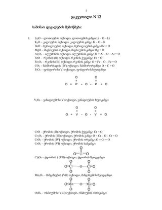 1

                                გაკვეთილი  12

     საშინაო დავალების შემოწმება:


1.    Li2O – ლითიუმის ოქსიდი, ლითიუმის ჟანგი Li – O – Li
      K2O – კალიუმის ოქსიდი, კალიუმის ჟანგი K – O – K
      BeO – ბერილიუმის ოქსიდი, ბერილიუმის ჟანგი Be = O
      MgO – მაგნიუმის ოქსიდი, მაგნიუმის ჟანგი Mg = O
      Al2O3 – ალუმინის ოქსიდი, ალუმინის ჟანგი O = Al – O – Al = O
      FeO – რკინის (II) ოქსიდი, რკინის ქვეჟანგი Fe = O
      Fe2O3 – რკინის (III) ოქსიდი, რკინის ჟანგი O = Fe – O – Fe = O
      CO2 – ნახშირბადის (IV) ოქსიდი, ნახშირორჟანგი O = C = O
      P2O5 – ფოსფორის (V) ოქსიდი, ფოსფორის ხუთჟანგი

                                   O
                                   =                O




                                                    =
                            O =    P     - O -      P   = O




     V2O5 – ვანადიუმის (V) ოქსიდი, ვანადიუმის ხუთჟანგი

                                    O               O
                                    =




                                                    =




                            O =     V    - O -      V   = O




      CrO – ქრომის (II) ოქსიდი, ქრომის ქვეჟანგი Cr = O
      Cr2O3 – ქრომის (III) ოქსიდი, ქრომის ჟანგი O = Cr – O – Cr = O
      CrO2 – ქრომის (IV) ოქსიდი, ქრომის ორჟანგი O = Cr = O
      CrO3 – ქრომის (VI) ოქსიდი, ქრომის სამჟანგი
                                        O
                                  O     Cr   O
      Cl2O7 – ქლორის ( (VII) ოქსიდი, ქლორის შვიდჟანგი
                             O                   O
                           O Cl         O        Cl O
                             O                   O
      Mn2O7 – მანგანუმის (VII) ოქსიდი, მანგანუმის შვიდჟანგი
                             O               O
                           O Mn         O    Mn O
                             O               O
      OsO4 – ოსმიუმის (VIII) ოქსიდი, ოსმიუმის ოთხჟანგი
 