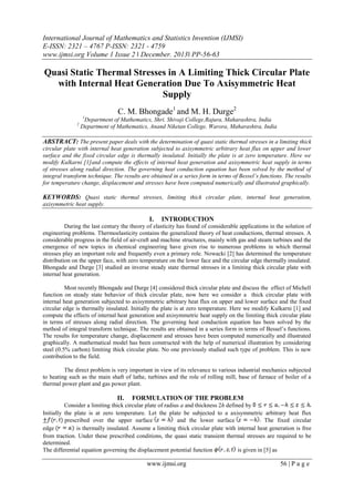 International Journal of Mathematics and Statistics Invention (IJMSI)
E-ISSN: 2321 – 4767 P-ISSN: 2321 - 4759
www.ijmsi.org Volume 1 Issue 2 ǁ December. 2013ǁ PP-56-63

Quasi Static Thermal Stresses in A Limiting Thick Circular Plate
with Internal Heat Generation Due To Axisymmetric Heat
Supply
C. M. Bhongade1 and M. H. Durge2
1

2

Department of Mathematics, Shri. Shivaji College,Rajura, Maharashtra, India
Department of Mathematics, Anand Niketan College, Warora, Maharashtra, India

ABSTRACT: The present paper deals with the determination of quasi static thermal stresses in a limiting thick
circular plate with internal heat generation subjected to axisymmetric arbitrary heat flux on upper and lower
surface and the fixed circular edge is thermally insulated. Initially the plate is at zero temperature. Here we
modify Kulkarni [1]and compute the effects of internal heat generation and axisymmetric heat supply in terms
of stresses along radial direction. The governing heat conduction equation has been solved by the method of
integral transform technique. The results are obtained in a series form in terms of Bessel’s functions. The results
for temperature change, displacement and stresses have been computed numerically and illustrated graphically.

KEYWORDS: Quasi static thermal stresses, limiting thick circular plate, internal heat generation,
axisymmetric heat supply.

I.

INTRODUCTION

During the last century the theory of elasticity has found of considerable applications in the solution of
engineering problems. Thermoelasticity contains the generalized theory of heat conductions, thermal stresses. A
considerable progress in the field of air-craft and machine structures, mainly with gas and steam turbines and the
emergence of new topics in chemical engineering have given rise to numerous problems in which thermal
stresses play an important role and frequently even a primary role. Nowacki [2] has determined the temperature
distribution on the upper face, with zero temperature on the lower face and the circular edge thermally insulated.
Bhongade and Durge [3] studied an inverse steady state thermal stresses in a limiting thick circular plate with
internal heat generation.
Most recently Bhongade and Durge [4] considered thick circular plate and discuss the effect of Michell
function on steady state behavior of thick circular plate, now here we consider a thick circular plate with
internal heat generation subjected to axisymmetric arbitrary heat flux on upper and lower surface and the fixed
circular edge is thermally insulated. Initially the plate is at zero temperature. Here we modify Kulkarni [1] and
compute the effects of internal heat generation and axisymmetric heat supply on the limiting thick circular plate
in terms of stresses along radial direction. The governing heat conduction equation has been solved by the
method of integral transform technique. The results are obtained in a series form in terms of Bessel’s functions.
The results for temperature change, displacement and stresses have been computed numerically and illustrated
graphically. A mathematical model has been constructed with the help of numerical illustration by considering
steel (0.5% carbon) limiting thick circular plate. No one previously studied such type of problem. This is new
contribution to the field.
The direct problem is very important in view of its relevance to various industrial mechanics subjected
to heating such as the main shaft of lathe, turbines and the role of rolling mill, base of furnace of boiler of a
thermal power plant and gas power plant.

II.

FORMULATION OF THE PROBLEM

Consider a limiting thick circular plate of radius a and thickness 2h defined by
Initially the plate is at zero temperature. Let the plate be subjected to a axisymmetric arbitrary heat flux
prescribed over the upper surface
and the lower surface
The fixed circular
edge
is thermally insulated. Assume a limiting thick circular plate with internal heat generation is free
from traction. Under these prescribed conditions, the quasi static transient thermal stresses are required to be
determined.
The differential equation governing the displacement potential function
is given in [5] as

www.ijmsi.org

56 | P a g e

 