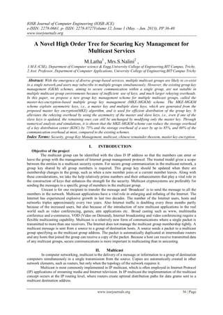 IOSR Journal of Computer Engineering (IOSR-JCE)
e-ISSN: 2278-0661, p- ISSN: 2278-8727Volume 12, Issue 1 (May. - Jun. 2013), PP 36-40
www.iosrjournals.org
www.iosrjournals.org 36 | Page
A Novel High Order Tree for Securing Key Management for
Multicast Services
M.Latha1
, Mrs.S.Nalini2
,
1.M.E (CSE), Department of Computer science & Engg,University College of Engineering,BIT Campus, Trichy,
2.Asst. Professor, Department of Computer Applications, University College of Engineering,BIT Campus Trichy
Abstract: With the emergence of diverse group-based services, multiple multicast groups are likely to co-exist
in a single network,and users may subscribe to multiple groups simultaneously. However, the existing group key
management (GKM) schemes, aiming to secure communication within a single group, are not suitable in
multiple multicast group environments because of inefficient use of keys, and much larger rekeying overheads.
In this paper, we propose a new group key management scheme for multiple multicast groups, called the
master-key-encryption-based multiple group key management (MKE-MGKM) scheme. The MKE-MGKM
scheme exploits asymmetric keys, i.e., a master key and multiple slave keys, which are generated from the
proposed master key encryption(MKE) algorithm, and is used for efficient distribution of the group key. It
alleviates the rekeying overhead by using the asymmetry of the master and slave keys, i.e., even if one of the
slave keys is updated, the remaining ones can still be unchanged by modifying only the master key. Through
numerical analysis and simulations, it is shown that the MKE-MGKM scheme can reduce the storage overhead
of a key distribution center (KDC) by 75% and the storage overhead of a user by up to 85%, and 60% of the
communication overhead at most, compared to the existing schemes.
Index Terms: Security, group Key Management, multicast, chinese remainder theorem, master key encryption
I. INTRODUCTION
Objective of the project
The multicast group can be identified with the class D IP address so that the members can enter or
leave the group with the management of Internet group management protocol. The trusted model gives a scope
between the entities in a multicast security system. For secure group communication in the multicast network, a
group key shared by all group members is required. This group key should be updated when there are
membership changes in the group, such as when a new member joins or a current member leaves. Along with
these considerations, we take the help relatively prime numbers and their enhancements that play a vital role in
the construction of keys that enhances the strength for the security. Multicast cryptosystems are preferably for
sending the messages to a specific group of members in the multicast group.
Unicast is for one recipient to transfer the message and „Broadcast‟ is to send the message to all the
members in the network. Multicast applications have a vital role in enlarging and inflating of the Internet. The
Internet has experienced explosive growth in last two decades. The number of the Internet users, hosts and
networks triples approximately every two years. Also Internet traffic is doubling every three months partly
because of the increased users, but also because of the introduction of new multicast applications in the real
world such as video conferencing, games, atm applications etc.. Broad casting such as www, multimedia
conference and e-commerce, VOD (Video on Demand), Internet broadcasting and video conferencing require a
flexible multicasting capability. Multicast is a relatively new form of communications where a single packet is
transmitted to more than one receivers. The Internet does not manage the multicast group membership tightly. A
multicast message is sent from a source to a group of destination hosts. A source sends a packet to a multicast
group specifying as the multicast group address. The packet is automatically duplicated at intermediate routers
and any hosts that joined the group can receive a copy of the packet. Because a host can receive transmitted data
of any multicast groups, secure communications is more important in multicasting than in unicasting.
II. Multicast
In computer networking, multicast is the delivery of a message or information to a group of destination
computers simultaneously in a single transmission from the source. Copies are automatically created in other
network elements, such as routers, but only when the topology of the network requires it.
Multicast is most commonly implemented in IP multicast, which is often employed in Internet Protocol
(IP) applications of streaming media and Internet television. In IP multicast the implementation of the multicast
concept occurs at the IP routing level, where routers create optimal distribution paths for data grams sent to a
multicast destination address.
 