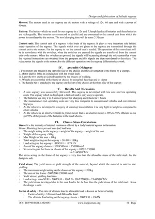 Design and fabrication of failsafe segway
DOI: 10.9790/1684-12325053 www.iosrjournals.org 51 | Page
Motors: The motors used in our segway are dc motors with a voltage of 12v, 60 rpm and with a power of
90watt.
Battery: The battery which we used for our segway is a 12v and 7.5amph lead acid batteries and these batteries
are rechargeable. The batteries are connected in parallel and are connected to the control unit from which the
power is transferred to the motors. The total charging time will be some 2-3 hours
Control unit: The control unit of a segway is the brain of the segway. It plays a very important role behind
every operation of the segway. The signals which ever are given to the segway are transmitted through the
control unit to the motors. For the segway to run the control unit is needed. The operation of the control unit will
be in accordance with the switches, when the switches are pressed the signals are transferred from the control
unit to the motors. When the switches are pressed the signals will be passing through the microcontroller where
the required instructions are obtained from the program and this signals are then transferred to the relays. The
relay passes the signals to the motors.For the different operations on the segway different relays work.
IV. Assembly Of Segway
i. Two motors are placed in the opposite side of the chassis and they are attached to the frame by c-clamps.
ii. Motor shaft is fitted in coincidence with the wheel shaft.
iii. Later the two shafts are joined together by the process of welding.
iv. Wheels are assembled to the frame or chassis by using ball bearings and c- clamp
v. The handle bar is attached to the segway on the top of the chassis at the front side of the segway.
V. Results And Discussions
• A new segway was successfully fabricated. This segway is developed with low cost and low operating
costs. The segway which is developed is fail safe and is very easy to operate.
• The batteries use only 2 to 3 units of power for charging and it lasts for 7 hours
• The maintenance cost, operating costs are very less compared to conventional vehicles and conventional
Segways.
• As the vehicle is developed in category of stand-up transportation it is very light in weight as compared to
other vehicles
• As the vehicle is an electric vehicle its prime mover that is an electric motor is 90% to 95% efficient so we
get 95% of the power of the batteries in the road wheels.
VI. Chassis Stress Calculations
Stress:It is the intensity of internal resistance offered by a body/material against deformation.
Stress= Resisting force per unit area (or) load/area
• The weight acting on the segway = weight of the segway + weight of the user.
• Weight of the segway =30kg
• Max Weight of the user = 80kg
• Total weight acting on the segway = 30+80 = 110kg
• Load acting on the segway= 110X9.81 = 1079.1 N
• Area of the segway chassis = 500X500mm = 250000mm2
• Stress acting on the frame or chassis of the segway = 1079.1/250000
=4.3164X10-3
MN
The stress acting on the frame of the segway is very less than the allowable stress of the mild steel. So, the
design is safe.
Yield stress: The yield stress or yield strength of the material, beyond which the material is said to start
yielding.
• The maximum weight acting on the chassis of the segway = 200kg
• The area of the frame =500X500=250000 mm2
• Yield stress= yielding load/area
• Load acting= massX9.81= 200X9.81 = 1962 N= 1962/250000 = 7.848X10-3
MN
• The yield stress developed due to the max load is far far less than the yield stress of the mild steel. Hence
the design is safe.
Factor of safety = The ratio of ultimate load to allowable load is known as factor of safety
• Factor of safety= Ultimate load/Allowable load
• The ultimate load acting on the segway chassis = 200X9.81 = 1962N
 