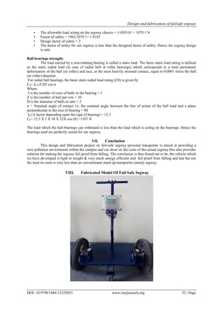 Design and fabrication of failsafe segway
DOI: 10.9790/1684-12325053 www.iosrjournals.org 52 | Page
• The allowable load acting on the segway chassis = 110X9.81 = 1079.1 N
• Factor of safety = 1962/1079.1= 1.8182
• Design factor of safety = 2
• The factor of safety for our segway is less than the designed factor of safety. Hence the segway design
is safe.
Ball bearings strength:
The load carried by a non-rotating bearing is called a static load. The basic static load rating is defined
as the static radial load (in case of radial ball or roller bearings) which corresponds to a total permanent
deformation of the ball (or roller) and race, at the most heavily stressed contact, equal to 0.0001 times the ball
(or roller) diameter.
For radial ball bearings, the basic static radial load rating (C0) is given by
C0= f0.i.Z.D2 cos α
Where
I is the number of rows of balls in the bearing = 1
Z is the number of ball per row = 10
D is the diameter of balls in mm = 3
α = Nominal angle of contact i.e. the nominal angle between the line of action of the ball load and a plane
perpendicular to the axis of bearing = 00
f0 (A factor depending upon the type of bearing) = 12.3
C0= 12.3 X 1 X 10 X 32X cos (0) =1107 N
The load which the ball bearings can withstand is less than the load which is acting on the bearings. Hence the
bearings used are perfectly suited for our segway.
VII. Conclusion
This design and fabrication project on fail-safe segway personal transporter is aimed at providing a
zero pollution environment within the campus and cut short on the costs of the actual segway this also provides
solution for making the segway fail proof from falling. The conclusion is thus found out to be, the vehicle which
we have developed is light in weight & very much energy efficient and fail proof from falling and last but not
the least its costs is very less than an conventional stand up transporter namely segway.
VIII. Fabricated Model Of Fail Safe Segway
 