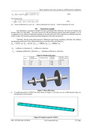 Static analysis of a rotor system on ANSYS and its validation
DOI: 10.9790/1684-12334650 www.iosrjournals.org 47 | Page
    2 2
1,2 / 2 { / 2}x y x y xy          (0.4)
Von misses stress
     
2 2 2
x y y z z xv            (0.5)
x = stress in direction of x axis, y = stress in direction of y axis, z = stress in direction of z axis.
III. Numerical example
For illustration, a numerical example has been considered after following the work of (Lalanne and
Ferraris 1998; A.S. Das 2008). The rotor consists of a 100 mm diameter uniform steel shaft of length 1.3 m. It
is supported on two identical orthotropic bearings at its ends and carries three rigid discs at different locations
within its span. The location, geometry and other properties of the discs are given in
Table 0-1 . Density of the shaft material is 7800 kg/m3 and Young’s modulus is 200 GPa. The stiffness
and damping coefficients of two identical bearings at each end of the rotor-shaft are:-
yyk 7 7 /e N m , k 5 7 /zz e N m , 700 /yyc Ns m , 500 /zzc Ns m .
yyk = stiffness in y direction, zzk = stiffness in z direction
yyc = damping coefficient in y direction, zzc = damping coefficient in z direction.
Table 0-1 Details of the discs
Disc
Outside
diameter (m)
Thickness (mm)
Density
(kg/m3)
Position from
the left end of
rotor (m)
1 0.24 50 7800 0.2
2 0.4 50 7800 0.5
3 0.4 60 7800 1.0
Figure 1 Three disk rotor
 A model generated in ANSYS has been shown in Figure 2. The discs are not visible because these are
considered as a mass element.
Figure 0-2 model created in ANSYS
 