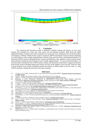 Static analysis of a rotor system on ANSYS and its validation
DOI: 10.9790/1684-12334650 www.iosrjournals.org 50 | Page
Figure 6 Stress in simply supported beam.
V. Conclusion
The numerical and theoretical results of deflection, bending moment and stresses etc have been
reported and correlated for a three disc rotor system for non-spinning condition. Both fixed and simply
supported boundary conditions have been simulated as an actual case may correspond to the one between these
two boundary conditions. Model of rotor system is created in ANSYS and analysis results are found considering
it as fixed beam as well as simply supported beam. Results of the same have been calculated theoretically. It is
found that ANSYS results of bending moment, stresses and deflection at the supports as well as interior points
almost matches with the theoretical results in case of simply supported beam . In -case of fixed-fixed beam, it is
seen that results of deflection from ANSYS closely matches with theoretical results both at supports and interior
point and the results of bending moment and stresses are close at the supports in the two cases. However, there
is some deviation in the results of bending moment and stresses at interior points in the two cases i.e. using
ANSYS and theory, though this deviation is also quite marginal.
References
[1]. A.S. Das , J. K. D. (2008). "Reduced model of a rotor-shaft system using modified SEREP." Mechanics Research Communications
35 (2008) 398–407.
[2]. Alsalaet, J. (2000). Rotor Dynamics. Basrah, College of Engineering University of Basrah.
[3]. Andrés, L. S. (2006). "Introduction to Pump Rotordynamics." Educational Notes RTO-EN-AVT-143.
[4]. BURGESS, A. (1988). TRANSIENT RESPONSE OF MECHANICAL STRUCTURES USING MODAL ANALYSIS
TECHNIQUES. Department of Mechanical Engineering,. London, University of London. degree of Doctor of Philosophy..
[5]. Crooymans, M. (1984). A survey of rotordynamics.
[6]. F. Vatta, A. V. (2007). "Internal damping in rotating shafts." Mechanism and Machine Theory.
[7]. J. GENIN, J. S. M. (1971). "The role of material damping in the stability of rotating systems." Journal of Sound and Vibration.
[8]. Lalanne, M. and G. Ferraris (1998). Rotordynamics Prediction in Engineering, John Wiley and Sons.
[9]. M. Chouksey, J. K. D., S.V. Modak (2012). "Modal analysis of rotor-shaft system under the influence of rotor-shaft material
damping and fluid film forces." Mechanism and Machine Theory.
[10]. M. Chouksey , J. K. D., S.V. Modak (2013). "Model updating of rotors supported on ball bearings
[11]. and its application in response prediction and balancing." Measurement.
[12]. MINGORI, D. L. (1973). "Stability of whirling shafts with internal and external damping." Non-Linear Mechanics.
[13]. MUSZYNSKA, A. (1995). "forward and backward precession of a vertical anisotropically supported rotor." Journal of Sound and
Vibration.
[14]. N. Wagner, R. H. (2013). "Dynamics of rotors in complex structures." NAFEMS World Congress:.
[15]. Nassis, A. (2010). Analyses of a Rotor Dynamic Testrigs. Mechanical Engineering. Sweden, Luleå University of Technology.
Master of science
[16]. Nelson, F. C. (2007). "Rotor Dynamics without Equations." International Journal of COMADEM,.
[17]. Ritesh Fegadea, V. P. (2013). "Unbalanced Response and Design Optimization of Rotor by ANSYS and Design Of Experiments."
International Journal of Scientific & Engineering Research, Volume 4(Issue 7).
[18]. Samuelsson, J. (2009). Rotor dynamic analysis of 3D-modeled gas turbine rotor in ANSYS. Department of Management and
Engineering, Linköping University.
[19]. Stefano Cutrona, S. D. L., Antonina Pirrotta Timoshenko vs Euler-Bernoulli beam: fractional visco-elastic behavior, Università
degli Studi di Palermo, Italy.
 