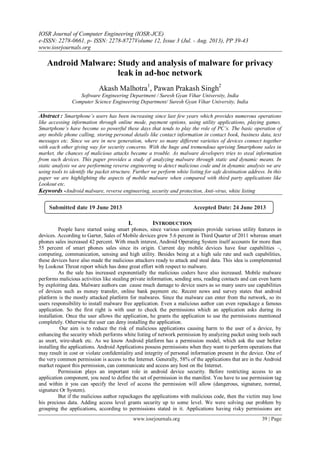 IOSR Journal of Computer Engineering (IOSR-JCE)
e-ISSN: 2278-0661, p- ISSN: 2278-8727Volume 12, Issue 3 (Jul. - Aug. 2013), PP 39-43
www.iosrjournals.org
www.iosrjournals.org 39 | Page
Android Malware: Study and analysis of malware for privacy
leak in ad-hoc network
Akash Malhotra1
, Pawan Prakash Singh2
Software Engineering Department / Suresh Gyan Vihar University, India
Computer Science Engineering Department/ Suresh Gyan Vihar University, India
Abstract : Smartphone’s users has been increasing since last few years which provides numerous operations
like accessing information through online mode, payment options, using utility applications, playing games.
Smartphone’s have become so powerful these days that tends to play the role of PC’s. The basic operation of
any mobile phone calling, storing personal details like contact information in contact book, business data, text
messages etc. Since we are in new generation, where so many different varieties of devices connect together
with each other giving way for security concerns. With the huge and tremendous uprising Smartphone sales in
market, the chances of malicious attacks became a trouble. As malware developers tries to steal information
from such devices. This paper provides a study of analyzing malware through static and dynamic means. In
static analysis we are performing reverse engineering to detect malicious code and in dynamic analysis we are
using tools to identify the packet structure. Further we perform white listing for safe destination address. In this
paper we are highlighting the aspects of mobile malware when compared with third party applications like
Lookout etc.
Keywords -Android malware, reverse engineering, security and protection, Anti-virus, white listing
I. INTRODUCTION
People have started using smart phones, since various companies provide various utility features in
devices. According to Garter, Sales of Mobile devices grew 5.6 percent in Third Quarter of 2011 whereas smart
phones sales increased 42 percent. With much interest, Android Operating System itself accounts for more than
55 percent of smart phones sales since its origin. Current day mobile devices have four capabilities –,
computing, communication, sensing and high utility. Besides being at a high sale rate and such capabilities,
these devices have also made the malicious attackers ready to attack and steal data. This idea is complemented
by Lookout Threat report which has done great effort with respect to malware.
As the sale has increased exponentially the malicious coders have also increased. Mobile malware
performs malicious activities like stealing private information, sending sms, reading contacts and can even harm
by exploiting data. Malware authors can cause much damage to device users as so many users use capabilities
of devices such as money transfer, online bank payment etc. Recent news and survey states that android
platform is the mostly attacked platform for malwares. Since the malware can enter from the network, so its
users responsibility to install malware free application. Even a malicious author can even repackage a famous
application. So the first right is with user to check the permissions which an application asks during its
installation. Once the user allows the application, he grants the application to use the permissions mentioned
completely. Otherwise the user can deny installing the application.
Our aim is to reduce the risk of malicious applications causing harm to the user of a device, by
enhancing the security which performs white listing of network permission by analyzing packet using tools such
as snort, wire-shark etc. As we know Android platform has a permission model, which ask the user before
installing the applications. Android Applications possess permissions when they want to perform operations that
may result in cost or violate conﬁdentiality and integrity of personal information present in the device. One of
the very common permission is access to the Internet. Generally, 58% of the applications that are in the Android
market request this permission, can communicate and access any host on the Internet.
Permission plays an important role in android device security. Before restricting access to an
application component, you need to define the set of permission in the manifest. You have to use permission tag
and within it you can specify the level of access the permission will allow (dangerous, signature, normal,
signature Or System).
But if the malicious author repackages the applications with malicious code, then the victim may lose
his precious data. Adding access level grants security up to some level. We were solving our problem by
grouping the applications, according to permissions stated in it. Applications having risky permissions are
Submitted date 19 June 2013 Accepted Date: 24 June 2013
 