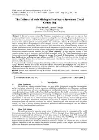 IOSR Journal of Computer Engineering (IOSR-JCE)
e-ISSN: 2278-0661, p- ISSN: 2278-8727Volume 12, Issue 4 (Jul. - Aug. 2013), PP 37-41
www.iosrjournals.org
www.iosrjournals.org 37 | Page
The Delivery of Web Mining in Healthcare System on Cloud
Computing
Nidhi Solanki, Aman Duraja
PDM College of Engineering
(Affiliated to M D University, Rohtak, haryana)
Abstract: In Current economic trends The Healthcare organizations are seeking ways to improve their
workflows and information management to discover knowledge for understanding the cause of any disease and
its treatment, more accurate control of medicines and supplies, faster coding and billing, and efficient patient
processes that support optimal care more flexible. The construction, delivery & management of software
services through Cloud Computing have been changed radically. Cloud computing provides computation,
software, data access, and storage. These services are great innovation in the field of computing. So now it has
become indispensable to the healthcare organizations to adapt new technology and new ideas to develop new
information that meet the need of current business requirements. Internet has played a vital & crucial role in the
business environment in current scenario, the term “Cloud computing” is quite important because of their
versatility as they serve for enterprises and individuals around the globe. The Cloud Computing deliver many
business advantages like computation, data access, storage, Zero install, Reduce business costs, Centralized
data, Quick and easy updating and make all these available 24 x 7 hour from anywhere any time through any
internet compatible devices. However there are certain aspects related to the issues which are needed to get
attention and handle cautiously.
In our present study various advantages while delivering healthcare services on cloud computing like unlimited
storage, Flexible, Backup & Recovery, Automatic software Integration, Quick Deployment, Easy Access to
Information, Cost Efficient are critically analyzed, synthesized. The outcome of the study would be of a great
significance to deal with the issues for future enhancement.
Keyword: Storage, Data Integration, Backup & Recovery, Security and Privacy, Quick Deployment, Flexibility,
Decrease Cost.
I. Introduction
A. About Healthcare
The health care industry or medical industry is a sector within the economic system that provides goods
and services to treat patients with curative, preventive, rehabilitative, and palliative care. The modern health care
sector is divided into many sub-sectors, and depends on interdisciplinary teams of trained professionals and
paraprofessionals to meet health needs of individuals and populations. The health care industry is one of the
world's largest and fastest-growing industries. Consuming over 10 percent of gross domestic product (GDP) of
most developed nations, health care can form an enormous part of a country's economy. Healthcare
organizations of all sizes face a critical need to manage and integrate clinical, financial and operational
information. Our Hospital Information Management (HIM) offers a complete, modular and agile hospital
information system that is flexible, affordable and intuitive. The solution has been developed from the ground
up with a key focus of meeting the needs of healthcare professionals while minimizing the costs and resources
required running global healthcare organizations.
B. About Web Mining
The web is a means for accessing a vast variety of information stored in various parts of the world.
Information is mostly in the form of unstructured data i.e. Web is the single largest data source in the world.
Due to heterogeneity and lack of structure of web data, mining is a challenging task. Web mining helps
companies or healthcare organization or hospital to collect and analyze data. Web Mining can help optimize
system performance and derive meaningful information from disparate data sources.
Suppose before purchasing the healthcare product or medicine a hospital can compare the price of various
suppliers companies so that the hospital can purchase economic product. If the hospital purchase economic
product then the hospital provide economical treatment.
Submitted date 17 June 2013 Accepted Date: 22 June 2013
 