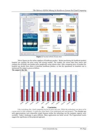 The Delivery Of Web Mining In Healthcare System On Cloud Computing
www.iosrjournals.org 40 | Page
Figure 2: Second website Screen shot
Above figures are the online suppliers of healthcare product. Before purchasing the healthcare product
hospital can compare the price using web mining module. The module can extract data from source and
compare the all health care product price graphically using column chart. After comparing price of product the
hospital can decide from where to purchase healthcare product, so that the operational or treatment cost is
minimized.The output is given as follows.
The output is like this
IV. Conclusion
Like everything else, cloud computing too has its pros and cons. While the technology can prove to be
a great asset to your company, it could also cause harm if not understood and used properly. Two decades ago
such approximations were impossible simply because neither the technology nor the computer capacity were
available. Today‟s landscape is quite different. Many applications are better served. The Experimental results
suggest the significance of the proposed approach.
 