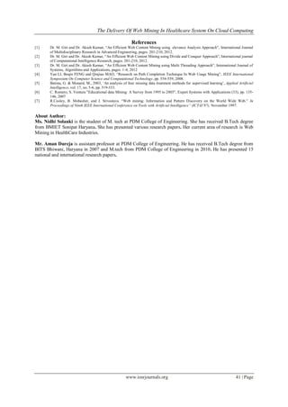 The Delivery Of Web Mining In Healthcare System On Cloud Computing
www.iosrjournals.org 41 | Page
References
[1] Dr. M. Giri and Dr. Akash Kumar, “An Efficient Web Content Mining using elevance Analysis Approach”, International Journal
of Multidisciplinary Research in Advanced Engineering, pages. 201-210, 2012.
[2] Dr. M. Giri and Dr. Akash Kumar, “An Efficient Web Content Mining using Divide and Conquer Approach”, International journal
of Computational Intelligence Research, pages. 201-210, 2012.
[3] Dr. M. Giri and Dr. Akash Kumar, “An Efficient Web Content Mining using Multi Threading Approach”, International Journal of
Systems, Algorithms and Applications, pages. 1-4, 2012
[4] Yan LI, Boqin FENG and Qinjiao MAO, “Research on Path Completion Technique In Web Usage Mining”, IEEE International
Symposium On Computer Science and Computational Technology, pp. 554-559, 2008.
[5] Batista, G. & Monard, M., 2003, „An analysis of four missing data treatment methods for supervised learning‟, Applied Artificial
Intelligence, vol. 17, no. 5-6, pp. 519-533.
[6] C. Romero, S. Ventura "Educational data Mining: A Survey from 1995 to 2005", Expert Systems with Applications (33), pp. 135-
146, 2007
[7] R.Cooley, B. Mobasher, and J. Srivastava. “Web mining: Information and Pattern Discovery on the World Wide Web.” In
Proceedings of Ninth IEEE International Conference on Tools with Artificial Intelligence” (ICTAI’97), November 1997.
About Author:
Ms. Nidhi Solanki is the student of M. tech at PDM College of Engineering. She has received B.Tech degree
from BMIET Sonipat Haryana. She has presented various research papers. Her current area of research is Web
Mining in HealthCare Industries.
Mr. Aman Dureja is assistant professor at PDM College of Engineering. He has received B.Tech degree from
BITS Bhiwani, Haryana in 2007 and M.tech from PDM College of Engineering in 2010. He has presented 15
national and international research papers.
 