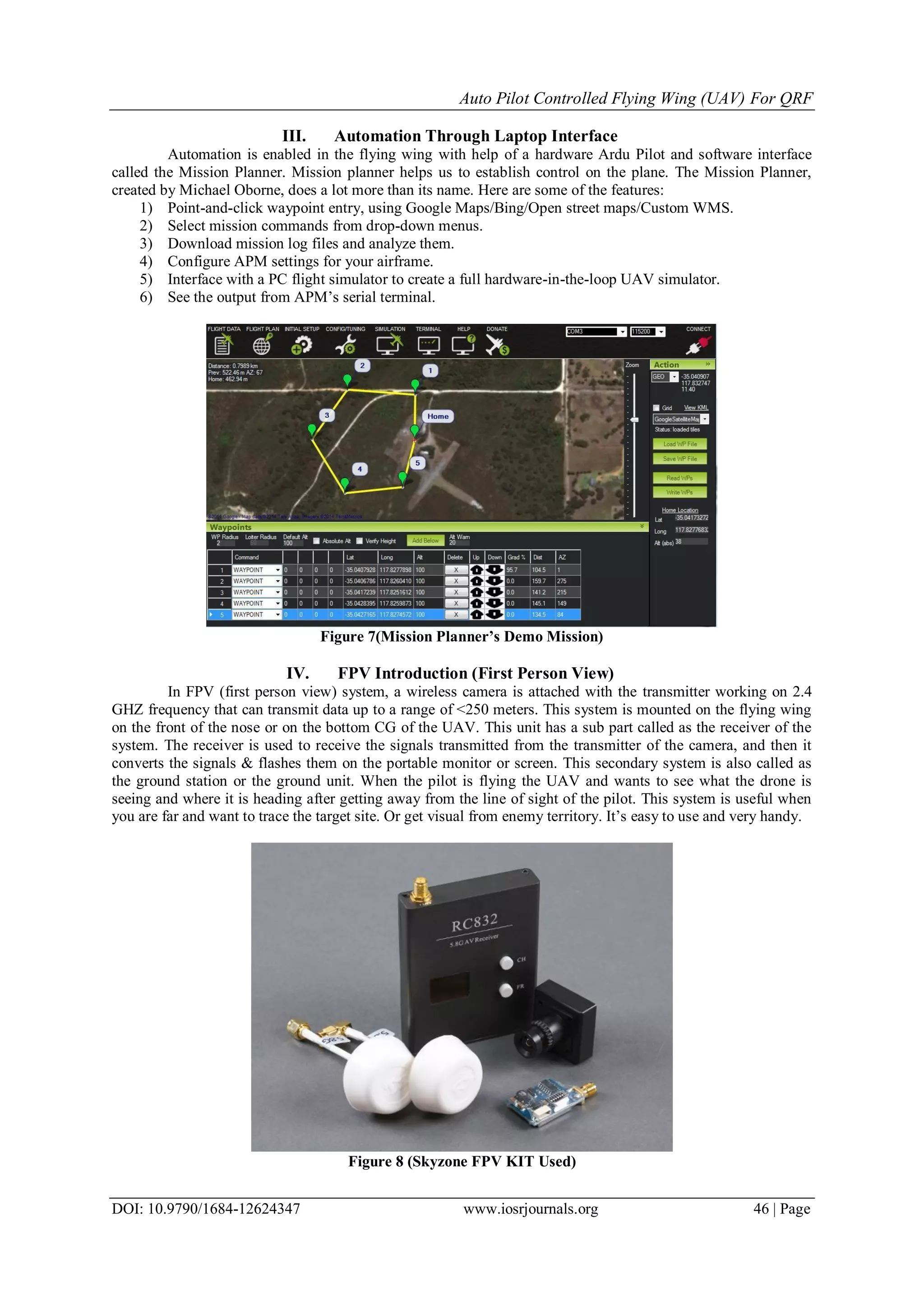 Auto Pilot Controlled Flying Wing (UAV) For QRF
DOI: 10.9790/1684-12624347 www.iosrjournals.org 46 | Page
III. Automation Through Laptop Interface
Automation is enabled in the flying wing with help of a hardware Ardu Pilot and software interface
called the Mission Planner. Mission planner helps us to establish control on the plane. The Mission Planner,
created by Michael Oborne, does a lot more than its name. Here are some of the features:
1) Point-and-click waypoint entry, using Google Maps/Bing/Open street maps/Custom WMS.
2) Select mission commands from drop-down menus.
3) Download mission log files and analyze them.
4) Configure APM settings for your airframe.
5) Interface with a PC flight simulator to create a full hardware-in-the-loop UAV simulator.
6) See the output from APM’s serial terminal.
Figure 7(Mission Planner’s Demo Mission)
IV. FPV Introduction (First Person View)
In FPV (first person view) system, a wireless camera is attached with the transmitter working on 2.4
GHZ frequency that can transmit data up to a range of <250 meters. This system is mounted on the flying wing
on the front of the nose or on the bottom CG of the UAV. This unit has a sub part called as the receiver of the
system. The receiver is used to receive the signals transmitted from the transmitter of the camera, and then it
converts the signals & flashes them on the portable monitor or screen. This secondary system is also called as
the ground station or the ground unit. When the pilot is flying the UAV and wants to see what the drone is
seeing and where it is heading after getting away from the line of sight of the pilot. This system is useful when
you are far and want to trace the target site. Or get visual from enemy territory. It’s easy to use and very handy.
Figure 8 (Skyzone FPV KIT Used)
 