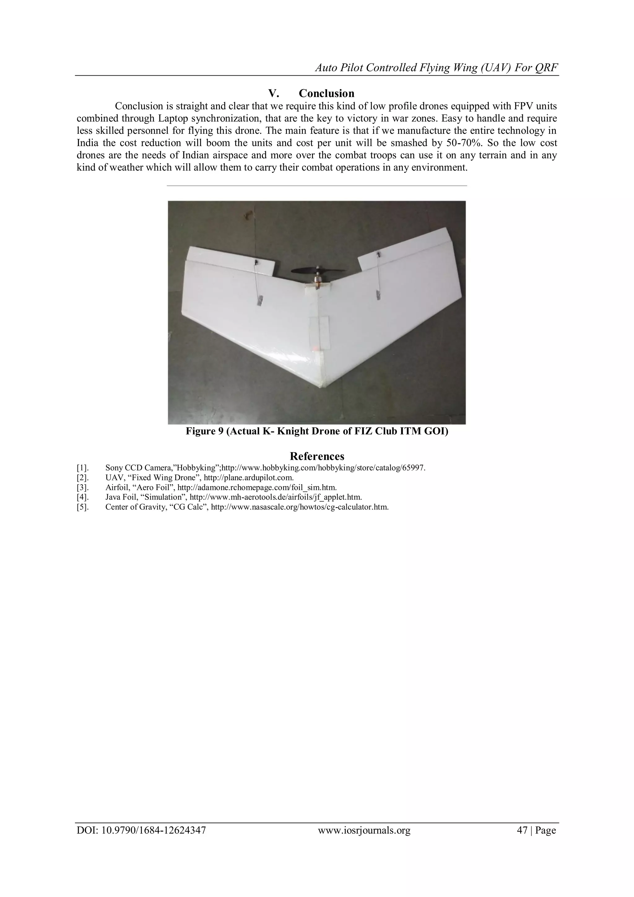 Auto Pilot Controlled Flying Wing (UAV) For QRF
DOI: 10.9790/1684-12624347 www.iosrjournals.org 47 | Page
V. Conclusion
Conclusion is straight and clear that we require this kind of low profile drones equipped with FPV units
combined through Laptop synchronization, that are the key to victory in war zones. Easy to handle and require
less skilled personnel for flying this drone. The main feature is that if we manufacture the entire technology in
India the cost reduction will boom the units and cost per unit will be smashed by 50-70%. So the low cost
drones are the needs of Indian airspace and more over the combat troops can use it on any terrain and in any
kind of weather which will allow them to carry their combat operations in any environment.
Figure 9 (Actual K- Knight Drone of FIZ Club ITM GOI)
References
[1]. Sony CCD Camera,”Hobbyking”;http://www.hobbyking.com/hobbyking/store/catalog/65997.
[2]. UAV, “Fixed Wing Drone”, http://plane.ardupilot.com.
[3]. Airfoil, “Aero Foil”, http://adamone.rchomepage.com/foil_sim.htm.
[4]. Java Foil, “Simulation”, http://www.mh-aerotools.de/airfoils/jf_applet.htm.
[5]. Center of Gravity, “CG Calc”, http://www.nasascale.org/howtos/cg-calculator.htm.
 