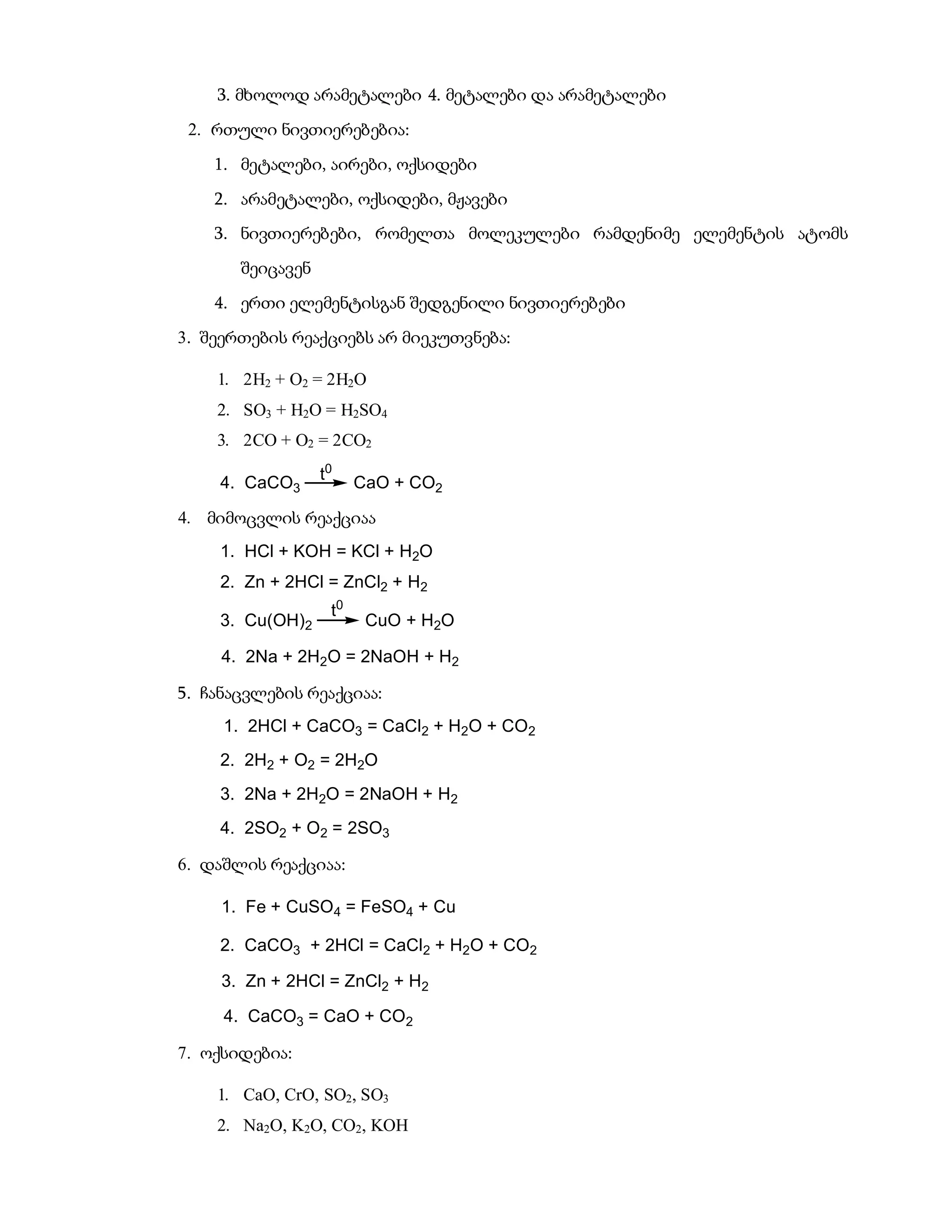 3. მხოლოდ არამეტალები 4. მეტალები და არამეტალები
 2. რთული ნივთიერებებია:
    1. მეტალები, აირები, ოქსიდები
    2. არამეტალები, ოქსიდები, მჟავები
    3. ნივთიერებები, რომელთა მოლეკულები რამდენიმე ელემენტის ატომს
       შეიცავენ
    4. ერთი ელემენტისგან შედგენილი ნივთიერებები
3. შეერთების რეაქციებს არ მიეკუთვნება:

    1. 2H2 + O2 = 2H2O
    2. SO3 + H2O = H2SO4
    3. 2CO + O2 = 2CO2

    4. CaCO3      t0    CaO + CO2

4. მიმოცვლის რეაქციაა
    1. HCl + KOH = KCl + H2O
    2. Zn + 2HCl = ZnCl2 + H2
                   t0
    3. Cu(OH)2           CuO + H2O

     4. 2Na + 2H2O = 2NaOH + H2

5. ჩანაცვლების რეაქციაა:
     1. 2HCl + CaCO3 = CaCl2 + H2O + CO2
    2. 2H2 + O2 = 2H2O
    3. 2Na + 2H2O = 2NaOH + H2
    4. 2SO2 + O2 = 2SO3

6. დაშლის რეაქციაა:

     1. Fe + CuSO4 = FeSO4 + Cu

    2. CaCO3 + 2HCl = CaCl2 + H2O + CO2

     3. Zn + 2HCl = ZnCl2 + H2

     4. CaCO3 = CaO + CO2

7. ოქსიდებია:

    1. CaO, CrO, SO2, SO3
    2. Na2O, K2O, CO2, KOH
 