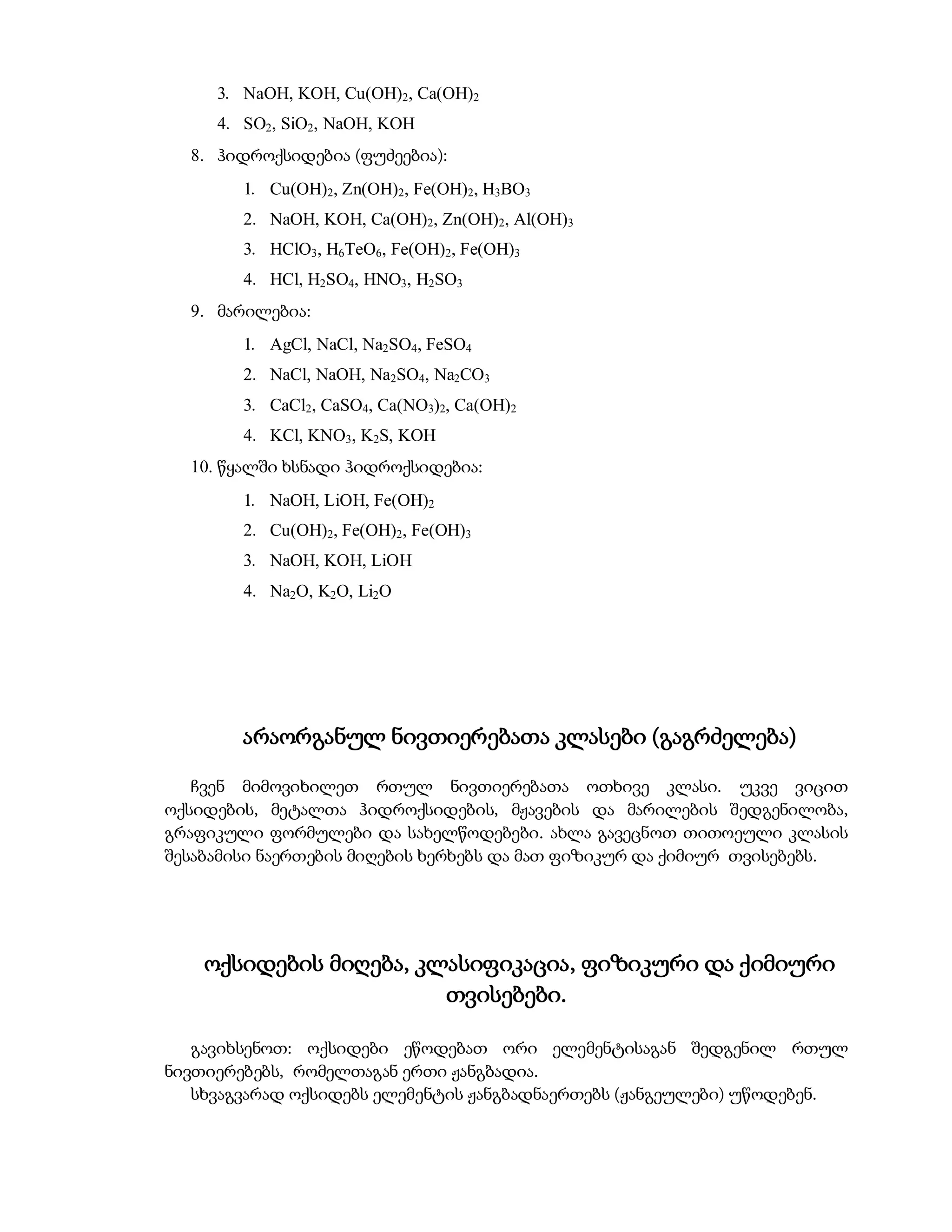 3. NaOH, KOH, Cu(OH)2, Ca(OH)2
     4. SO2, SiO2, NaOH, KOH
  8. ჰიდროქსიდებია (ფუძეებია):
        1. Cu(OH)2, Zn(OH)2, Fe(OH)2, H3BO3
        2. NaOH, KOH, Ca(OH)2, Zn(OH)2, Al(OH)3
        3. HClO3, H6TeO6, Fe(OH)2, Fe(OH)3
        4. HCl, H2SO4, HNO3, H2SO3
  9. მარილებია:
        1. AgCl, NaCl, Na2SO4, FeSO4
        2. NaCl, NaOH, Na2SO4, Na2CO3
        3. CaCl2, CaSO4, Ca(NO3)2, Ca(OH)2
        4. KCl, KNO3, K2S, KOH
  10. წყალში ხსნადი ჰიდროქსიდებია:
        1. NaOH, LiOH, Fe(OH)2
        2. Cu(OH)2, Fe(OH)2, Fe(OH)3
        3. NaOH, KOH, LiOH
        4. Na2O, K2O, Li2O




        არაორგანულ ნივთიერებათა კლასები (გაგრძელება)

   ჩვენ მიმოვიხილეთ რთულ ნივთიერებათა ოთხივე კლასი. უკვე ვიცით
ოქსიდების, მეტალთა ჰიდროქსიდების, მჟავების და მარილების შედგენილობა,
გრაფიკული ფორმულები და სახელწოდებები. ახლა გავეცნოთ თითოეული კლასის
შესაბამისი ნაერთების მიღების ხერხებს და მათ ფიზიკურ და ქიმიურ თვისებებს.




    ოქსიდების მიღება, კლასიფიკაცია, ფიზიკური და ქიმიური
                        თვისებები.

   გავიხსენოთ: ოქსიდები ეწოდებათ ორი ელემენტისაგან შედგენილ რთულ
ნივთიერებებს, რომელთაგან ერთი ჟანგბადია.
   სხვაგვარად ოქსიდებს ელემენტის ჟანგბადნაერთებს (ჟანგეულები) უწოდებენ.
 