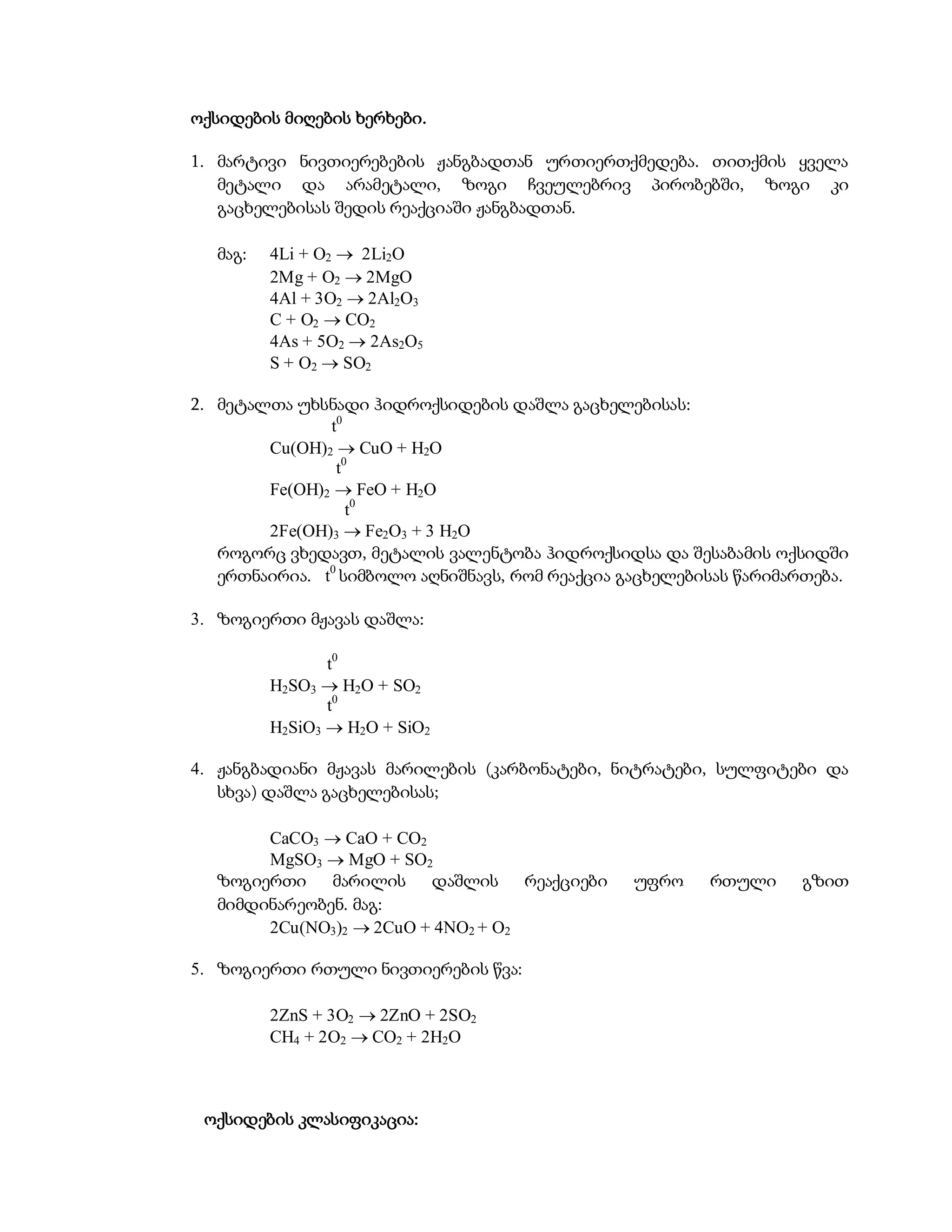 ოქსიდების მიღების ხერხები.

1. მარტივი ნივთიერებების ჟანგბადთან ურთიერთქმედება. თითქმის ყველა
   მეტალი და არამეტალი, ზოგი ჩვეულებრივ პირობებში, ზოგი კი
   გაცხელებისას შედის რეაქციაში ჟანგბადთან.

  მაგ:   4Li + O2  2Li2O
         2Mg + O2  2MgO
         4Al + 3O2  2Al2O3
         C + O2  CO2
         4As + 5O2  2As2O5
         S + O2  SO2

2. მეტალთა უხსნადი ჰიდროქსიდების დაშლა გაცხელებისას:
               t0
        Cu(OH)2  CuO + H2O
                t0
        Fe(OH)2  FeO + H2O
                  t0
        2Fe(OH)3  Fe2O3 + 3 H2O
   როგორც ვხედავთ, მეტალის ვალენტობა ჰიდროქსიდსა და შესაბამის ოქსიდში
   ერთნაირია. t0 სიმბოლო აღნიშნავს, რომ რეაქცია გაცხელებისას წარიმართება.

3. ზოგიერთი მჟავას დაშლა:

                t0
         H2SO3  H2O + SO2
                t0
         H2SiO3  H2O + SiO2

4. ჟანგბადიანი მჟავას მარილების (კარბონატები, ნიტრატები, სულფიტები და
   სხვა) დაშლა გაცხელებისას;

       CaCO3  CaO + CO2
       MgSO3  MgO + SO2
  ზოგიერთი    მარილის დაშლის რეაქციები           უფრო    რთული     გზით
  მიმდინარეობენ. მაგ:
       2Cu(NO3)2  2CuO + 4NO2 + O2

5. ზოგიერთი რთული ნივთიერების წვა:

         2ZnS + 3O2  2ZnO + 2SO2
         CH4 + 2O2  CO2 + 2H2O



 ოქსიდების კლასიფიკაცია:
 