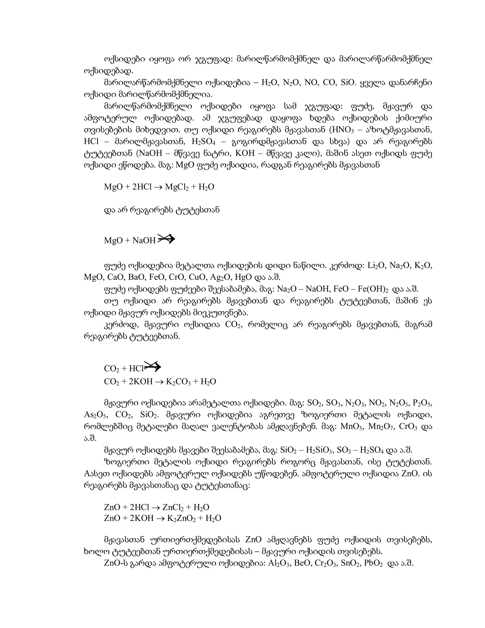 ოქსიდები იყოფა ორ ჯგუფად: მარილწარმომქმნელ და მარილარწარმომქმნელ
ოქსიდებად.
    მარილარწარმომქმნელი ოქსიდებია – H2O, N2O, NO, CO, SiO. ყველა დანარჩენი
ოქსიდი მარილწარმომქმნელია.
    მარილწარმომქმნელი ოქსიდები იყოფა სამ ჯგუფად: ფუძე, მჟავურ და
ამფოტერულ ოქსიდებად. ამ ჯგუფებად დაყოფა ხდება ოქსიდების ქიმიური
თვისებების მიხედვით. თუ ოქსიდი რეაგირებს მჟავასთან (HNO3 – აზოტმჟავასთან,
HCl – მარილმჟავასთან, H2SO4 – გოგირდმჟავასთან და სხვა) და არ რეაგირებს
ტუტეებთან (NaOH – მწვავე ნატრი, KOH – მწვავე კალი), მაშინ ასეთ ოქსიდს ფუძე
ოქსიდი ეწოდება. მაგ: MgO ფუძე ოქსიდია, რადგან რეაგირებს მჟავასთან

    MgO + 2HCl  MgCl2 + H2O

    და არ რეაგირებს ტუტესთან


    MgO + NaOH   
    ფუძე ოქსიდებია მეტალთა ოქსიდების დიდი ნაწილი. კერძოდ: Li2O, Na2O, K2O,
MgO, CaO, BaO, FeO, CrO, CuO, Ag2O, HgO და ა.შ.
    ფუძე ოქსიდებს ფუძეები შეესაბამება, მაგ: Na2O – NaOH, FeO – Fe(OH)2 და ა.შ.
    თუ ოქსიდი არ რეაგირებს მჟავებთან და რეაგირებს ტუტეებთან, მაშინ ეს
ოქსიდი მჟავურ ოქსიდებს მიეკუთვნება.
    კერძოდ, მჟავური ოქსიდია CO2, რომელიც არ რეაგირებს მჟავებთან, მაგრამ
რეაგირებს ტუტეებთან.


    CO2 + HCl
    CO2 + 2KOH  K2CO3 + H2O

     მჟავური ოქსიდებია არამეტალთა ოქსიდები. მაგ: SO2, SO3, N2O3, NO2, N2O5, P2O5,
As2O5, CO2, SiO2. მჟავური ოქსიდებია აგრეთვე ზოგიერთი მეტალის ოქსიდი,
რომლებშიც მეტალები მაღალ ვალენტობას ამჟღავნებენ. მაგ: MnO3, Mn2O7, CrO3 და
ა.შ.
     მჟავურ ოქსიდებს მჟავები შეესაბამება, მაგ: SiO2 – H2SiO3, SO3 – H2SO4 და ა.შ.
     ზოგიერთი მეტალის ოქსიდი რეაგირებს როგორც მჟავასთან, ისე ტუტესთან.
Aასეთ ოქსიდებს ამფოტერულ ოქსიდებს უწოდებენ. ამფოტერული ოქსიდია ZnO. ის
რეაგირებს მჟავასთანაც და ტუტესთანაც:

    ZnO + 2HCl  ZnCl2 + H2O
    ZnO + 2KOH  K2ZnO2 + H2O

   მჟავასთან ურთიერთქმედებისას ZnO ამჟღავნებს ფუძე ოქსიდის თვისებებს,
ხოლო ტუტეებთან ურთიერთქმედებისას – მჟავური ოქსიდის თვისებებს.
   ZnO-ს გარდა ამფოტერული ოქსიდებია: Al2O3, BeO, Cr2O3, SnO2, PbO2 და ა.შ.
 