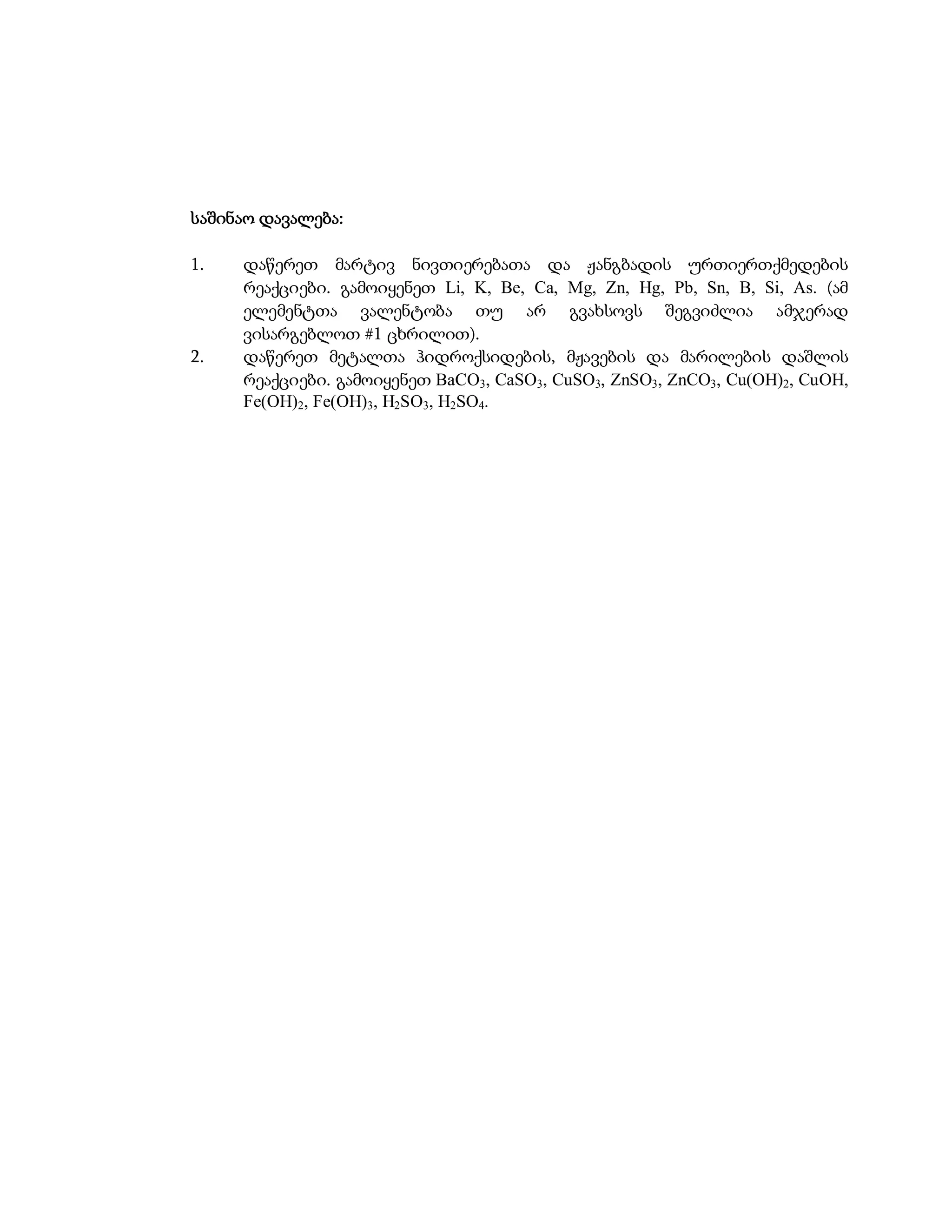 საშინაო დავალება:

1.   დაწერეთ მარტივ ნივთიერებათა და ჟანგბადის ურთიერთქმედების
     რეაქციები. გამოიყენეთ Li, K, Be, Ca, Mg, Zn, Hg, Pb, Sn, B, Si, As. (ამ
     ელემენტთა ვალენტობა თუ არ გვახსოვს შეგვიძლია ამჯერად
     ვისარგებლოთ #1 ცხრილით).
2.   დაწერეთ მეტალთა ჰიდროქსიდების, მჟავების და მარილების დაშლის
     რეაქციები. გამოიყენეთ BaCO3, CaSO3, CuSO3, ZnSO3, ZnCO3, Cu(OH)2, CuOH,
     Fe(OH)2, Fe(OH)3, H2SO3, H2SO4.
 