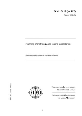 OIML G 13 (ex P 7)
                                                                                      Edition 1989 (E)




                            Planning of metrology and testing laboratories




                            Planification de laboratoires de métrologie et d'essais
OIML P 7 Edition 1989 (E)




                                                                        ORGANISATION INTERNATIONALE
                                                                             DE MÉTROLOGIE LÉGALE



                                                                         INTERNATIONAL ORGANIZATION
                                                                                OF LEGAL METROLOGY




                                                        1
 