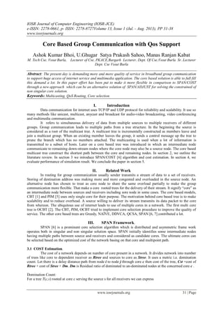 IOSR Journal of Computer Engineering (IOSR-JCE)
e-ISSN: 2278-0661, p- ISSN: 2278-8727Volume 13, Issue 1 (Jul. - Aug. 2013), PP 31-38
www.iosrjournals.org
www.iosrjournals.org 31 | Page
Core Based Group Communication with Qos Support
Ashok Kumar Bhoi, U.Ghugar Satya Prakash Sahoo, Manas Ranjan Kabat
M. Tech Cse, Vssut Burla, Lecturer of Cse, PKACE,Bargarh Lecturer, Dept. Of Cse,Vssut Burla Sr. Lecturer
Dept. Cse Vssut Burla
Abstract: The present day is demanding more and more quality of service in broadband group communication
to support huge access of internet service and multimedia application. The core based solution is able to full fill
this demand a lot. In this paper effort has been put to make it more flexible in comparison to SPAN/COST
through a new approach which can be an alternative solution of SPAN/ADJUST for solving the constrained of
non singular core solution.
Keywords: Multicasting, QoS Routing, Core selection
I. Introduction
Data communication for internet uses TCP/IP and UDP protocol for reliability and scalability. It use so
many methods like unicast, multicast, anycast and broadcast for audio-video broadcasting, video conferencing
and multimedia communication.
It refers to simultaneous delivery of data from multiple sources to multiple receivers of different
groups. Group communication leads to multiple paths from a tree structure. In the beginning the source is
considered as a root of the multicast tree. A multicast tree is incrementally constructed as members leave and
join a multicast group. When an existing member leaves the group, it sends a control message up the tree to
prune the branch which has no members attached. The multicasting is used when a lot of information is
transmitted to a subset of hosts. Later on a core based tree was introduced in which an intermediate node
communicate to remaining down-stream nodes where the core node may also be a source node. The core based
multicast tree construct the shortest path between the core and remaining nodes. In section 2, we outline the
literature review. In section 3 we introduce SPAN/COST [6] algorithm and cost estimation. In section 4, we
evaluate performance of simulation result. We conclude the paper in section 5.
II. Related Work
In routing for group communication usually sender transmits a stream of data to a set of receivers.
Storing of destination address was making more and more congested and overloaded in the source node. An
alternative node has chosen to treat as core node to share the same overload partially to make the group
communication more flexible. That make a core rooted trees for the delivery of their stream. It signify “core” as
an intermediate node between sources and receivers including sore node in some cases. The core based models,
CBT [1] and PIM [5] uses only single core for their purpose. The motivation behind core based tree is to make
scalability and to reduce overhead. A source willing to deliver its stream transmits its data packet to the core
from whereon. The ubiquitous use of internet leads to use of multiple cores in a network. The first multi core
tree is OCBT [2]. The CBT, PIM, OCBT tried to implement core selection procedure to improve the quality of
service. The other core based trees are Greedy, NAÏVE, DDVCA, QCSA, SPAN [6, 7] contributed a lot.
III. SPAN Framework.
SPAN [6] is a prominent core selection algorithm which is distributed and asymmetric frame work
operates both in singular and non singular solution space. SPAN initially identifies some intermediate nodes
having multiple paths between source and receivers and considered as candidate cores. The ultimate cores can
be selected based on the optimized cost of the network basing on that core and multipoint path.
3.1 COST Estimation.
The cost of a network depends on number of core present in a network. It divides network into number
of trees like core to dependent receiver as Rtree and sources to core as Stree. It uses a metric i.e. domination
count. Let there is a delay distance path from node i to node j through core c then cost of the tree, Cst =cost of
Rtree + cost of Stree + Dm. Dm is Residual ratio of dominated to un-dominated nodes at the concerned core c .
Domination Count:
For a tree T(c,s) rooted at core c serving the source s for all receivers we can express
 
