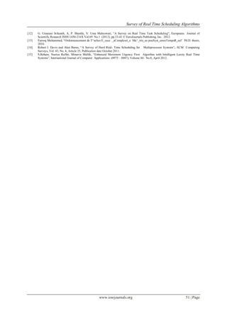 Survey of Real Time Scheduling Algorithms
www.iosrjournals.org 51 | Page
[12] G. Umarani Srikanth, A. P. Shanthi, V. Uma Maheswari, “A Survey on Real Time Task Scheduling”, Europeans Journal of
Scientific Research ISSN 1450-216X Vol.69 No.1 (2012), pp.33-41 © EuroJournals Publishing, Inc. 2012.
[13] Farooq Muhammad, “Ordonnancement de T^aches E_cace _aComplexit_e Ma^_tris_ee pouSyst_emesTempsR_eel’ Pd.D. thesis,
2010.
[14] Robert I. Davis and Alan Burns, “A Survey of Hard Real- Time Scheduling for Multiprocessor Systems”, ACM Computing
Surveys, Vol. 43, No. 4, Article 35, Publication date October 2011.
[15] S.Behera, Naziya Raffat, Minarva Mallik, “Enhanced Maximum Urgency First Algorihm with Intelligent Laxity Real Time
Systems”, International Journal of Computer Applications (0975 – 8887), Volume 44– No.8, April 2012.
 