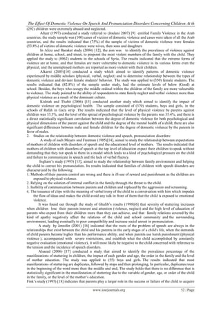 The Effect Of Domestic Violence On Speech And Pronunciation Disorders Concerning Children At th
(292) children were extremely abused and neglected.
           Alteer (1997) conducted a study referred to (Joulani 2007) [9] entitled Family Violence in the Arab
countries; the study sample was (100) cases of victims of domestic violence and cases were taken of all the Arab
countries, and the results indicated that (75%) of the sample of victims of domestic violence were females
(53.8%) of victims of domestic violence were wives, then sons and daughters
           In Alizz and Barakat study (2004) [12], the aim was to identify the prevalence of violence against
children at home, school, and street, to pinpoint the most violent members of the family with the child. They
applied the study to (8962) students in the schools of Syria, The results indicated that the extreme forms of
violence are at home, and that females are more vulnerable to domestic violence in its various forms even the
physical, and the unemployed mothers are reported as more violent with their children.
           Alkarni (2005)[10] conducted a study which aimed to identify patterns of domestic violence
experienced by middle scholars (physical, verbal, neglect) and to determine relationship between the types of
domestic violence and deviant female students' behavior. The study was applied to (350) female students. The
results indicated that (82.8%) of the sample under study, had the estimate levels of below (Good) at
school. Besides, the boys who occupy the middle ordinal within the children of the family are more vulnerable
to violence. The study pointed to the ability of respondents to state family neglect and verbal violence more than
physical violence as a result of the dominant culture.
           Kishtah and Thabit (2006) [13] conducted another study which aimed to identify the impact of
domestic violence on psychological health. The sample consisted of (370) students, boys and girls, in the
schools of Rafah in Gaza strip .The results indicated that the level of physical violence by parents against
children was 33.5%, and the level of the spread of psychological violence by the parents was 35.4%, and there is
a direct statistically significant correlation between the degree of domestic violence for both psychological and
physical dimensions of the parent against the child and the degree of the mental health of a child; there are also
significant differences between male and female children for the degree of domestic violence by the parents in
favor of males.
2. Studies on the relationship between domestic violence and speech, pronunciation disorders:
           A study of each Meyers and Freeman (1985)[14], aimed to study the relationship between expectations
of mothers of children with disorders of speech and the educational level of mothers. The results indicated that
mothers of children with disorders of speech at the top level of education expect their children to speak without
demanding that they not speak to them in a model which leads to a kind of psychological pressure on the child
and failure to communicate in speech and the lack of verbal fluency.
          Ingham’s study (1993) [15], aimed to study the relationship between family environment and helping
the child to correct his pronunciation. Its results indicated that families of children with speech disorders are
characterized by the following:
1. Methods of their parents control are wrong and there is ill-use of reward and punishment as the children are
     exposed to physical violence.
2. Relying on the solution of internal conflict in the family through the threat to the child.
3. Inability of communication between parents and children and replaced by the aggression and screaming.
4. The issuance of clips with the meaning of verbal irony of the child in a conversation with him which impedes
     the flow of ideas and makes the child avoid any talk in front of them that the child is exposed to emotional
     violence.
         It was found out through the study of Ghalib’s results (1998)[6] that severity of stuttering increases
when children lose their parents interest and attention (violence, neglect) and the high level of education of
parents who expect from their children more than they can achieve, and that family relations covered by the
kind of apathy negatively affect the relations of the child and school community and the surrounding
environment, leading eventually to poor compatibility and increase social unrest in pronunciation.
         A study by Jennifer (2001) [16] indicated that the roots of the problem of speech are always in the
relationships that exist between the child and his parents in the early stages of a child's life, when the demands
of child parents become higher than his performance ability, and when parents use harsh punishment (physical
violence ), accompanied with severe restrictions, and establish what the child accomplished by constantly
negative evaluation (emotional violence), it will most likely be negative to the child concerned with reference to
the tension and the incidence of speech disorders.
         Alsaeed (2006) [17] conducted a study that aimed to identify the prevalence percentage of the
manifestations of stuttering in children, the impact of each gender and age, the order in the family and the level
of mother education. The study was applied to (55) boys and girls. The results indicated that most
manifestations of stuttering are duplicates, followed by stops and then prolonging, In particular, duplicates recur
in the beginning of the word more than the middle and end, The study holds that there is no difference that is
statistically significant in the manifestation of stuttering due to the variable of gender, age, or order of the child
in the family, or the level of the mother’s education.
Fink’s study (1995) [18] indicates that parents play a larger role in the success or failure of the child to acquire

                                              www.iosrjournals.org                                          52 | Page
 
