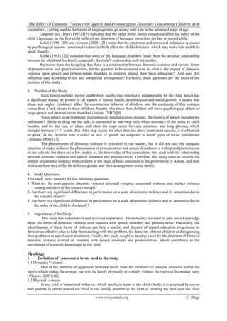The Effect Of Domestic Violence On Speech And Pronunciation Disorders Concerning Children At th
vocabulary, .Getting used to the habits of language may go wrong with him to the advanced stage of age.
        Lorgesen and Dives (1992) [19] indicated that the order in the family congenital affect the safety of the
child’s language, as the first child suffers from disorders of language more than the last or second child.
        Kafafi (1998) [20] and Alimam (2008) [21] noted that the emotional and emotional unbalance is caused
by psychological reasons (emotional violence) which affect the child's behavior, which may make him unable to
speak fluently.
        Alfeki (1983) [22] indicates that some of the language disorders result from the strained relationship
between the child and his family, especially the child's relationship with his mother.
        We notice from the foregoing that there is a relationship between domestic violence and various forms
of pronunciation and speech disorders, but the question to be answered now is: what is the impact of domestic
violence upon speech and pronunciation disorders in children during their basic education? And does this
influence vary according to sex and congenital arrangement? Certainly, these questions are the focus of the
problem of this study.

3.   Problem of the Study:
          Each family member, parent and brother, has his own role that is indispensable for the child, which has
a significant impact on growth in all aspects of mental health, psychological and social growth. It means that
abuse and neglect (violence) affect the construction behavior of children, and the continuity of this violence
comes from a lack of care to these children, Parents who abuse their children will leave psychological effects of
large speech and pronunciation disorders (Joulani, 2007) [9].
          Since speech is an important psychological communication channel, the fluency of speech includes the
individual's ability to drag out the talk, is connected to non-stop only when necessary if the stops to catch
breathe, and for the rest, or ideas, and often the stops occur between sentences and long phrases, which
includes between (4-7) words. But if the stop occurs for other than the above mentioned reasons, it is a blemish
to speak, as the children with a defect or lack of speech are subjected to harsh types of social punishment
(Alsaeed-2006) [17].
          The phenomenon of domestic violence is prevalent in our society, but it did not take the adequate
attention of study, and also the phenomenon of pronunciation and speech disorders is a widespread phenomenon
in our schools, but there are a few studies to, the knowledge of the researchers, that dealt with the relationship
between domestic violence and speech disorders and pronunciation. Therefore, this study came to identify the
aspects of domestic violence with children at the stage of basic education in the governorate of Ajloun, and then
to discuss how they differ for different gender and their arrangement in the family.

4. Study Questions:
This study seeks answers for the following questions:
1. What are the most parents' domestic violence (physical violence, emotional violence and neglect violence
    among members of the research sample?
2. Are there any significant differences in performance on a scale of domestic violence and its semantics due to
    the variable of sex?
3. Are there any significant differences in performance on a scale of domestic violence and its semantics due to
    the order of the child in the family?

5.   Importance of the Study:
          This study has a theoretical and practical importance .Theoretically; we need to gain more knowledge
about the forms of domestic violence over students with speech disorders and pronunciation. Practically, the
identification of these forms of violence can help a teacher and director of special education programme to
develop an effective plan to help them dealing with this problem, the detection of these children and diagnosing
their problems as a prelude to treatment. Finally, this study sought to develop a tool for the detection of forms of
domestic violence exerted on students with speech disorders and pronunciation, which contributes to the
enrichment of scientific knowledge in this field.

Headings
1.    Definition of procedural terms used in the study:
1.1 Domestic Violence:
         One of the patterns of aggressive behavior result from the existence of unequal relations within the
family which makes the stronger party in the family physically or verbally violates the rights of the weaker party
(Alkarni- 2005)[10].
1.2 Physical violence:
         Is any kind of intentional behavior, which results in harm to the child's body; it is practiced by one or
both parents or others around the child in the family, whether in the form of creating the pain over the child

                                             www.iosrjournals.org                                         53 | Page
 