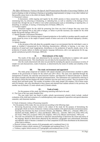The Effect Of Domestic Violence On Speech And Pronunciation Disorders Concerning Children At th
(such as beating or disk or kicking or burning or grounding (imprisonment) or tying), or any other indirect act
that possibly causes harm to the child (Al-Saeed, 2006) [17].
1.3 Emotional violence:
         Is harassment, verbal ongoing and regular by the child's parents or those around him, and that by
minimizing him, by criticizing or threatening, or ridiculing him, as well as volatility in the feelings of love
towards him, through the use of verbal or non-verbal communication such as intimidating or rejecting him, or
disturbing, or contempt, or teasing, or harassing him (Al-Saeed, 2006) [17].
1.4 Violence neglect:
         Permanent neglect for the child for protecting him from any kind of danger that may cause him
suffering and exposing him to feel cold or hunger, or failure to provide necessary care needed for the child
health and growth (Saraga-1993) [23].
1.5 Speech disorder (Articulation Disorders):
         Difficulties in the initiating aspects of speech production or the inability to produce specific sounds and
words caused by errors in the output of speech sounds of letters and exits to be formed improperly (Alzahir,
2010) [24].
1.6 Speech disorder:
         Is the deviation of the talk about the acceptable range in an environment that the individual is seen to
speak as troubled if characterized by the following characteristics: difficulty in hearing, is not clear, the
properties of sound and visual inappropriate, disturbances in the production of specific sounds, stress in the
production of sounds, defects in rhythm and speech, language deficiencies, talk is not appropriate for the age,
gender and physical growth (Alzoraiqat, 2005) [4].

                                  II.          Determinants of the study:
         The results of this study were determined by the accuracy of classification to students with speech
disorders and pronunciation. This classification was not done by the researchers but at schools.
         Also the results determined with what was provided by including the special circumstances in terms of
sample size and characteristics, mode of selection, as determined by the extent of validity and reliability of the
study tool.

                           III.         The study environment and appointed:
         The study group comprised all students with speech disorders and pronunciation enrolled in public
schools in the governorate of Ajloun for the school year (2011-2012). The cases were identified through the
management of schools, the counselor and classroom teachers, and Specialist in Special Education to identify
the names of people with disorders of speech and pronunciation. This information was confirmed by referring to
the student's school file that displays the child's condition since the early entry to school. They are present in the
second, third and fourth grade. The number of members of the study sample (20) students, (10) of them males
and (10) females, who were distributed in three classes and selected from random schools in the province; the
number was (6) Schools: (3) male schools and (3) female schools.

                                         IV.          Tools of study:
         For the purposes of this study, the following searching tools had to be used:
4.1 The Form of the case study (Student File):
         The case study form was found at public schools (governmental schools) which include: medical
evaluation of the child and evaluation of a multidisciplinary team composed of specialists and special education
counselor, and classroom teachers.

4.2 Scale of domestic violence (Processing research):
  For the purpose of this study, this was carried out according to the following steps:
1. Reviewing the previous articles related to the subject of the study for the purpose of formulating the
     paragraphs which are forms of domestic violence among students with speech disorders and pronunciation.
     Ensuring that literature has been reviewed (Alimam, and Mahfouz, 2008) [21] ; (Alsaeed, 2006) [17] ;
     (Kishtah and Thabit, 2006)[13] ; (Alizz and Barakat, 2004) [12] ; (Jennifer, 2001) [16]; (Fink 1995) [18];
     (El-Assal, 1990) [25]; (Lorgesen 1992) [19]; (Ingham, 1993) [15]; (Meyers and Freeman, 1985) [14].
2. The scale was checked by ten specialists in education and psychology to determine the extent and clarity of
     the language. Based on observations obtained by the arbitrators, paragraphs were reformulated, formatted,
     and adjusted, where it became a standard in its final component of (20) items distributed on the dimensions
     of the scale as follows:
 a. Physical violence, which consists of (6) paragraphs and is numbered from (1-6).
 b. Emotional violence which consists of (7) paragraphs and numbered from (7-13).
 c. Violence, neglect which consists of (7) paragraphs and numbered from (14-20).
                                               www.iosrjournals.org                                         54 | Page
 