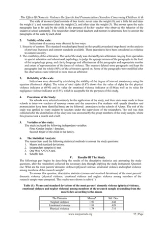 The Effect Of Domestic Violence On Speech And Pronunciation Disorders Concerning Children At th
         The scale of answers Quad consists of four levels: never takes the weight (0), and a little bit and takes
the weight (1), and sometimes takes the weight (2), and often takes the weight (3). The answer upon the scale
paragraphs has to be said by the child in the presence of his/her teacher who observed the behavior of the
student at school constantly. The researchers interviewed teachers and mentors to determine how to answer the
paragraphs of the scale by each child.

2.      Validity of the scale:
          Indications of accuracy were obtained by two ways:
1. Sincerity of content: This standard was developed based on the specific procedural steps based on the analysis
     of previous literature and content standards available. These procedures have been considered as evidence
     to content sincerity.
2. The credibility of the arbitrators: The tool of the study was checked by ten arbitrators ranging from specialists
     in special education and educational psychology, to judge the appropriateness of the paragraphs to the level
     of the targeted age group, and clarity language and effectiveness of the paragraphs and appropriate number
     and extent of representation of the forms of violence. The measure deleted some paragraphs and kept the
     paragraphs that the whole (80%) of the arbitrators agreed on. Some of the paragraphs were modified after
     the observations were referred to more than an arbitrator.

3.     Reliability of the scale:
         Indications were obtained by calculating the stability of the degree of internal consistency using the
equation (Krobnach Alpha). The value of total alpha (0.87) shows that the value of alpha for the physical
violence indicator at (0.95) and its value for emotional violence indicator at (0.96)as well as its value for
negligence violence indicator at (0.95), which is acceptable for the purposes of this study.

4.     Procedures of the Study:
         Six schools were selected randomly for the application of the study, and then visits were made to these
schools to interview teachers of resource rooms and the counselors. For students with speech disorders and
pronunciation have been identified based on the followed procedures in the schools of Ajloun. The tool of the
study was applied to every student by teachers under the supervision of the researchers. The tool was then
collected after the distribution of the study and was answered by the group members of the study sample, where
this process took a month and a half.

5.     Variables of the study:
      The study included the following independent variables:
          First: Gender (males / females).
          Second: Order of the child in the family.

6.      The Statistical Analysis:
      The researchers used the following statistical methods to answer the study questions:
      1. Means and standard deviations.
      2. Independent samples (t) test.
      3. One Way ANOVA test.
      4. Scheffe' test.
                                              V.      Results Of The Study
The followings part begins by describing the results of the descriptive statistics and answering the study
questions, after the researchers collected the necessary data through applying the study instrument. Question
one: What are the most parents' domestic violence (physical violence, emotional violence and neglect violence
among members of the research sample?
         To answer this question, descriptive statistics (means and standard deviations) of the most parents'
domestic violence (physical violence, emotional violence and neglect violence among members of the
research sample were computed. The results were shown in table (1).

      Table (1): Means and standard deviations of the most parents' domestic violence (physical violence,
     emotional violence and neglect violence) among members of the research sample descending from the
                                      most to less according to the means

                              The Domains                       Means*             Std. Dev.
                            Neglect violence                     1.90                .642
                           Emotional violence                    1.89                .626
                            Physical violence                    1.74                .710
                                             www.iosrjournals.org                                         55 | Page
 