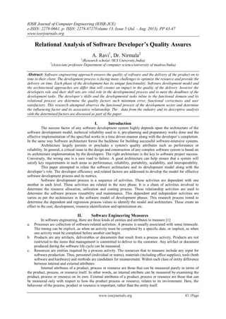 IOSR Journal of Computer Engineering (IOSR-JCE)
e-ISSN: 2278-0661, p- ISSN: 2278-8727Volume 13, Issue 5 (Jul. - Aug. 2013), PP 43-47
www.iosrjournals.org
www.iosrjournals.org 43 | Page
Relational Analysis of Software Developer’s Quality Assures
A. Ravi1
, Dr. Nirmala2
1
(Research scholar /M.S University,India)
2
(Associate professor Department of computer science/university of madras/India)
Abstract: Software engineering approach ensures the quality of software and the delivery of the product on to
time to their client. The development process is facing many challenges to optimize the resource and provide the
delivery on time. Each phase of the development has its unique functionality. Software development model and
the architectural approaches are differ that will creates an impact in the quality of the delivery .however the
developers role and their skill sets are vital role in the developmental process and to meet the deadlines of the
development tasks. The developer’s skills and the developmental tasks inline to the functional domain and its
relational process are determine the quality factors such minimum error, functional correctness and user
satisfactory. This research attempted observes the functional process of the development sector and determine
the influencing factor and its associative relationship. The data from the industry and its descriptive analysis
with the determined factors are discussed as part of the paper.
I. Introduction
The success factor of any software development system highly depends upon the architecture of the
software development model, technical reliability used in it, pre-planning and preparatory works done and the
effective implementation of the specified works in a time driven manner along with the developer‟s completion.
In the same way Software architecture forms the backbone for building successful software-intensive systems.
Architecture largely permits or precludes a system's quality attributes such as performance or
reliability. In general, a critical issue in the design and construction of any complex software system is based on
its architecture implementation by the developers. The right architecture is the key to software project success.
Conversely, the wrong one is a sure road to failure. A good architecture can help ensure that a system will
satisfy key requirements in such areas as performance, reliability, portability, scalability, and interoperability.
This paper attempted to relate the software architecture and its development model along with the
developer‟s role. The developer efficiency and related factors are addressed to develop the model for effective
software development process and its metrics.
Software development process is a sequence of activities. These activities are dependent with one
another in each level. These activities are related in the next phase. It is a chain of activities involved to
determine the resource allocation, utilization and coating process. These relationship activities are used to
determine the software process reusability and maintenance. This dependent and independent activities are
varies as per the architecture in the software model of development phases. This research process tinted to
determine the dependent and regression process values to identify the model and architecture. These create an
effect in the cost, development, resource identification and optimization etc.
II. Software Engineering Measures
In software engineering, there are three kinds of entities and attributes to measure [1]:
a. Processes are collection of software-related activities. A process is usually associated with some timescale.
The timing can be explicit, as when an activity must be completed by a specific date, or implicit, as when
one activity must be completed before another can begin.
b. Products are any artifacts, deliverables or documents that result from a process activity. Products are not
restricted to the items that management is committed to deliver to the customer. Any artifact or document
produced during the software life cycle can be measured.
c. Resources are entities required by a process activity. The resources that to measure include any input for
software production. Thus, personnel (individual or teams), materials (including office supplies), tools (both
software and hardware) and methods are candidates for measurement. Within each class of entity difference
between internal and external attributes:
Internal attributes of a product, process or resource are those that can be measured purely in terms of
the product, process, or resource itself. In other words, an internal attribute can be measured by examining the
product, process or resource on its own. External attributes of a product, process or resource are those that can
be measured only with respect to how the product process or resource, relates to its environment. Here, the
behaviour of the process, product or resource is important, rather than the entity itself.
 