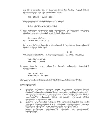 თუ SO3-ს ავიღებთ SO2-ის ნაცვლად მივიღებთ Na2SO4, რადგან SO3-ის
     შესაბამისი მჟავაა H2SO4 და მისი ნაშთია SO4(II).

            SO3 + 2NaOH  Na2SO4 + H2O

     ანალოგიურად: P2O5-ს შეესაბამება H3PO4, ამიტომ

            P2O5 + 3Sr(OH)2  Sr3(PO4)2 + 3H2O

3. მჟავა ოქსიდები რეაგირებენ ფუძე ოქსიდებთან. (ეს რეაქციები მარტივად
   განვიხილეთ ფუძე ოქსიდების თვისებების შესწავლისას)

            მ.ო. + ფ.ო. მარილი
     მაგ:   3CaO + P2O5  Ca3 (PO4)2

     მიღებული მარილი შედგება ფუძე ოქსიდის მეტალისა და მჟავა ოქსიდის
     შესაბამისი მჟავას ნაშთისგან.

                                                    II III
     P2O5-ს შეესაბამება H3PO4.   მარილის ფორმულაა: Ca3 (PO4)2  Ca3 (PO4)2

            SO2 + MgO  MgSO3
            SO3 + MgO  MgSO4

4. ისევე, როგორც         ფუძე    ოქსიდები,       მჟავური   ოქსიდებიც   რეაგირებენ
   აღმდგენლებთან.

            SO2 + C  S + CO2
            CrO3 + 3H2  Cr + 3H2O

ამფოტერული ოქსიდების თვისებების შესახებ მოგვიანებით ვისაუბრებთ.

საშინაო დავალება:

1.      დაწერეთ მაგნიუმის ოქსიდის (MgO), ნატრიუმის ოქსიდის (Na2O),
        რკინის(II) ოქსიდის და რკინის(III) ოქსიდის ურთიერთქმედების რეაქციები
        მარილმჟავასთან (HCl), გოგირდმჟავასთან (H2SO4), აზოტმჟავასთან, (HNO3),
        გოგირდის(VI)    ოქსიდთან     (SO3),   აზოტის(V)   ოქსიდთან     (N2O5),
        ფოსფორის(V) ოქსიდთან (P2O5).
2.      დაწერეთ გოგირდის(IV) ოქსიდის (SO2) ურთიერთქმედების რეაქციები
        კალიუმის ჰიდროქსიდთან (KOH), ბარიუმის ჰიდროქსიდთან (Ba(OH)2),
        ნატრიუმის ოქსიდთან (Na2O), სტრონციუმის ოქსიდთან (SrO).
        იგივე    გაიმეორეთ    გოგირდის(VI)     ოქსიდისა   და    ფოსფორის(V)
        ოქსიდისთვის.
 