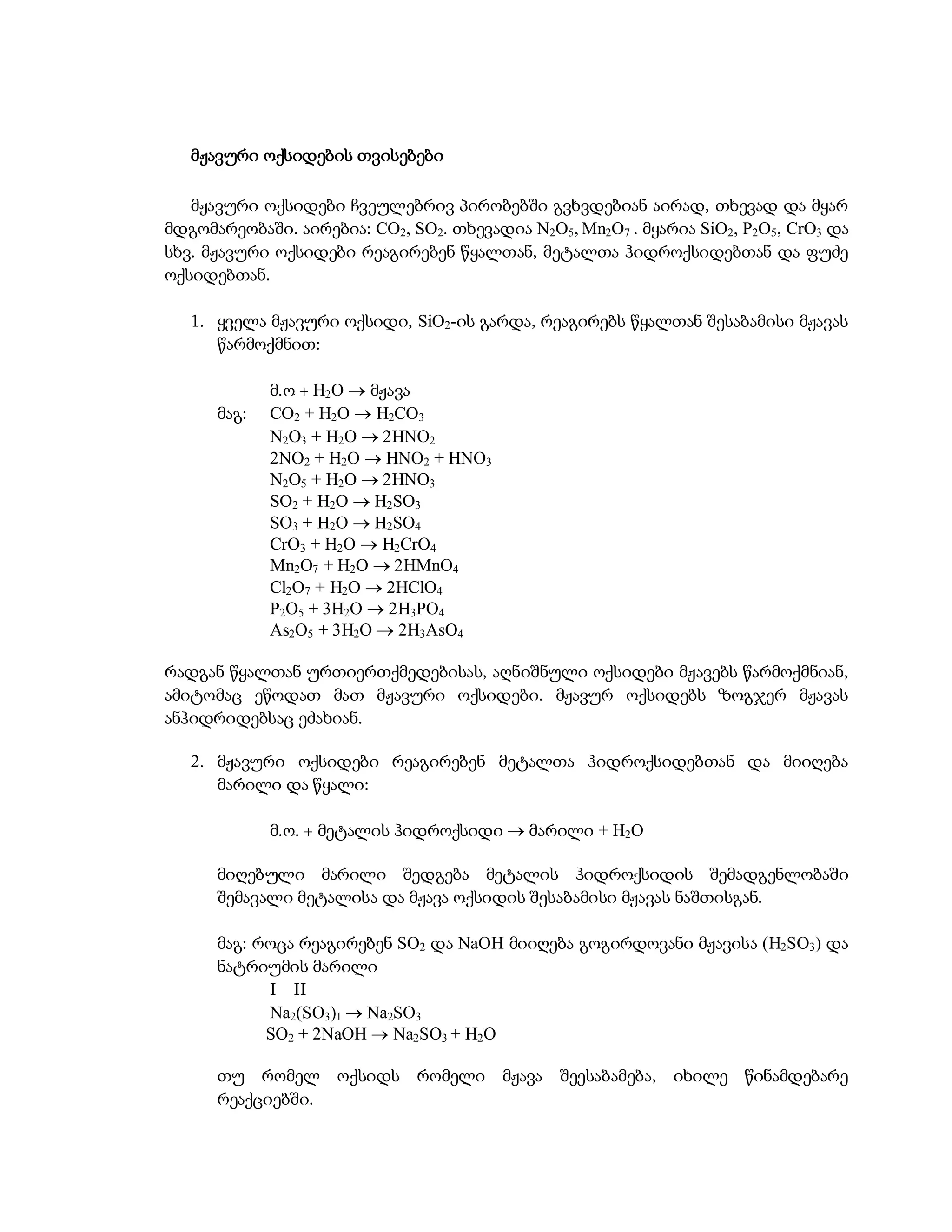 მჟავური ოქსიდების თვისებები

   მჟავური ოქსიდები ჩვეულებრივ პირობებში გვხვდებიან აირად, თხევად და მყარ
მდგომარეობაში. აირებია: CO2, SO2. თხევადია N2O5, Mn2O7 . მყარია SiO2, P2O5, CrO3 და
სხვ. მჟავური ოქსიდები რეაგირებენ წყალთან, მეტალთა ჰიდროქსიდებთან და ფუძე
ოქსიდებთან.

   1. ყველა მჟავური ოქსიდი, SiO2-ის გარდა, რეაგირებს წყალთან შესაბამისი მჟავას
      წარმოქმნით:

             მ.ო + H2O  მჟავა
      მაგ:   CO2 + H2O  H2CO3
             N2O3 + H2O  2HNO2
             2NO2 + H2O  HNO2 + HNO3
             N2O5 + H2O  2HNO3
             SO2 + H2O  H2SO3
             SO3 + H2O  H2SO4
             CrO3 + H2O  H2CrO4
             Mn2O7 + H2O  2HMnO4
             Cl2O7 + H2O  2HClO4
             P2O5 + 3H2O  2H3PO4
             As2O5 + 3H2O  2H3AsO4

რადგან წყალთან ურთიერთქმედებისას, აღნიშნული ოქსიდები მჟავებს წარმოქმნიან,
ამიტომაც ეწოდათ მათ მჟავური ოქსიდები. მჟავურ ოქსიდებს ზოგჯერ მჟავას
ანჰიდრიდებსაც ეძახიან.

   2. მჟავური ოქსიდები რეაგირებენ მეტალთა ჰიდროქსიდებთან და მიიღება
      მარილი და წყალი:

             მ.ო. + მეტალის ჰიდროქსიდი  მარილი + H2O

      მიღებული მარილი შედგება მეტალის ჰიდროქსიდის შემადგენლობაში
      შემავალი მეტალისა და მჟავა ოქსიდის შესაბამისი მჟავას ნაშთისგან.

      მაგ: როცა რეაგირებენ SO2 და NaOH მიიღება გოგირდოვანი მჟავისა (H2SO3) და
      ნატრიუმის მარილი
            I II
            Na2(SO3)1  Na2SO3
            SO2 + 2NaOH  Na2SO3 + H2O

      თუ რომელ ოქსიდს რომელი მჟავა             შეესაბამება, იხილე წინამდებარე
      რეაქციებში.
 
